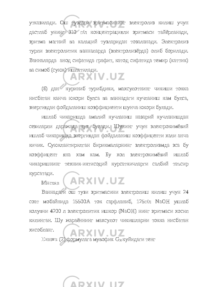 утказилади. Ош тузлари эритмасининг электролиз килиш учун дастлаб унинг 310 г/л концентрацияли эритмаси тайёрланади, эритма магний ва кальций тузларидан тозаланади. Электролиз турли электролитик ванналарда (электролизёрда) олиб борилади. Ванналарда анод сифатида графит, катод сифатида темир (каттик) ва симоб (суюк) ишлатилади. (6) дан куриниб турибдики, махсулотнинг чикиши токка нисбатан канча юкори булса ва ваннадаги кучланиш кам булса, энергиядан фойдаланиш коэффициенти шунча юкори булади. ишлаб чикаришда амалий кучланиш назарий кучланишдан сезиларли даражада куп булади. Шунинг учун электрокимёвий ишлаб чикаришда энергиядан фойдаланиш коэффиценти хали анча кичик. Суюклантирилган бирикмаларнинг электролизмда эса бу коэффицент яна хам кам. Бу хол электрокимёвий ишлаб чикаришнинг техник-иктисодий курсаткичларги салбий таъсир курсатади. Мисол: Ваннадаги ош тузи эритмасини электролиш килиш учун 24 соат мобайнида 15500А ток сарфланиб, 125г/л NaOH ушлаб колувчи 4200 л электролитик ишкор ( NaOH ) нинг эритмаси хосил килинган. Шу жараённинг махсулот чикишларни токка нисбатан хисобланг. Ечиш: (2) формулага мувофик G Н куйидаги тенг 