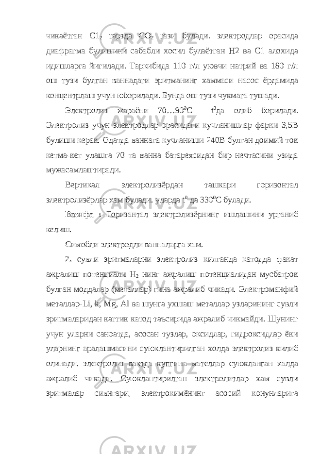 чикаётган С1 2 тарзда СО 2 гази булади. электродлар орасида диафрагма булишини сабабли хосил булаётган Н2 ва С1 алохида идишларга йигилади. Таркибида 110 г/л уювчи натрий ва 180 г/л ош тузи булган ваннадаги эритманинг хаммаси насос ёрдамида концентрлаш учун юборилади. Бунда ош тузи чукмага тушади. Электролиз жараёни 70…90 0 С t 0 да олиб борилади. Электролиз учун электродлар орасидаги кучланишлар фарки 3,5В булиши керак. Одатда ваннага кучланиши 240В булган доимий ток кетма-кет улашга 70 та ванна батареясидан бир нечтасини узида мужасамлаштиради. Вертикал электролизёрдан ташкари горизонтал электролизёрлар хам булади. уларда t 0 да 330 0 С булади. Вазифа : Горизантал электролизёрнинг ишлашини урганиб келиш. Симобли электродли ванналарга хам. 2. сувли эритмаларни электролиз килганда катодда факат ажралиш потенциали Н 2 нинг ажралиш потенциалидан мусбатрок булган моддалар (металлар) гина ажралиб чикади. Электроманфий металлар- Li , k , Mg , Al ва шунга ухшаш металлар узларининг сувли эритмаларидан каттик катод таъсирида ажралиб чикмайди. Шунинг учун уларни саноатда, асосан тузлар, оксидлар, гидроксидлар ёки уларнинг аралашмасини суюклантирилган холда электролиз килиб олинади. электролиз вактда купгина мателлар суюкланган халда ажралиб чикади. Суюклантирилган электролитлар хам сувли эритмалар сивнгари, электрокимёнинг асосий конунларига 