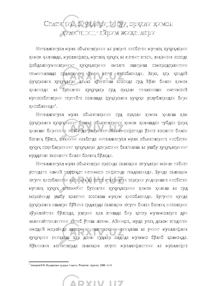 Селекция ютуқларини суд орқали ҳимоя қилишнинг айрим жиҳатлари Интеллектуал мулк объектларини ва уларга нисбатан мутлақ ҳуқуқларни ҳимоя қилишда, муаллифлар, мутлақ ҳуқуқ ва патент эгаси, лицензия асосда фойдаланувчиларнинг ҳуқуқларини амалга ошириш самарадорлигини таъминлашда судларнинг ўрни катта ҳисобланади. Зеро, ҳар қандай фуқаролик ҳуқуқлари даъво қўзғатиш асосида суд йўли билан ҳимоя қилинади ва бузилган ҳуқуқлар суд орқали тикланиши ижтимоий муносабатларни тартибга солишда фуқаролик ҳуқуқи услубларидан бири ҳисобланади 1 . Интеллектуал мулк объектларини суд орқали ҳимоя қилиш ҳам фуқаролик ҳуқуқининг бошқа объектларини ҳимоя қилишдан тубдан фарқ қилиши бириничи навбатда уларнинг объект сифатида ўзига хослиги билан боғлиқ бўлса, иккинчи навбатда интеллектуал мулк объектларига нисбатан ҳуқуқ соҳибларининг ҳуқуқлари доирасини белгилаш ва ушбу ҳуқуқларнинг муддатли эканлиги билан боғлиқ бўлади. Интеллектуал мулк объектлари орасида селекция ютуқлари жонли табиат устидаги илмий тадқиқот натижаси сифатида гавдаланади. Бунда селекция ютуғи ҳисобланган янги нав ва зотга етказилган зарарни ундиришга нисбатан мутлақ ҳуқуқ эгасининг бузилган ҳуқуқларини ҳимоя қилиш ва суд жараёнида ушбу ҳолатни асослаш муҳим ҳисобланади. Бугунги кунда фуқаролик ишлари бўйича суд ларда селекция ютуғи билан боғлиқ низоларни кўрилаётган бўлсада, уларни ҳал этишда бир қатор муаммоларга дуч келинаётганлигини айтиб ўтиш лозим. Айниқса, жуда узоқ давом этадиган ижодий жараёнда шахснинг иштирокини аниқлаш ва унинг муаллифлик ҳуқуқини аниқлаш ҳар доим судлар олдида муаммо бўлиб қолмоқда. Кўпчилик вазиятларда селекция ютуғи муаллифлигини ва муаллифга 1 Зокиров И.Б. Фуқаролик ҳуқуқи. I -қисм.-Тошкент: Адолат, 2006.-11 б. 