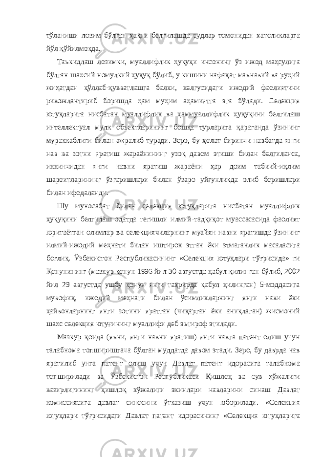 тўланиши лозим бўлган ҳақни белгилашда судлар томонидан хатоликларга йўл қўйилмоқда. Таъкидлаш лозимки, муаллифлик ҳуқуқи инсонинг ўз ижод маҳсулига бўлган шахсий-номулкий ҳуқуқ бўлиб, у кишини нафақат маънавий ва руҳий жиҳатдан қўллаб-қувватлашга балки, келгусидаги ижодий фаолиятини ривожлантириб боришда ҳам муҳим аҳамиятга эга бўлади. Селекция ютуқларига нисбатан муаллифлик ва ҳаммуал лифлик ҳуқуқини белгилаш интеллектуал мулк объектларининг бошқа турларига қараганда ўзининг мураккаблиги билан ажралиб туради. Зеро, бу ҳолат биринчи навбатда янги нав ва зотни яратиш жараёни нинг узоқ давом этиши билан белгиланса, иккинчидан янги навни яратиш жараёни ҳар доим табиий-иқлим шароитларининг ўзгариш лари билан ўзаро уйғунликда олиб боришлари билан ифодаланди. Шу муносабат билан селекция ютуқларига нисбатан муаллифлик ҳуқуқини белгилаш одатда тегишли илмий-тадқиқот муассасасида фаолият юритаётган олимлар ва селекциячиларнинг муайян навни яратишда ўзининг илмий-ижодий меҳнати билан иштирок этган ёки этмаганлик масаласига боғлиқ. Ўзбекистон Республикасининг «Селекция ютуқлари тўғрисида» ги Қонунининг (мазкур қонун 1996 йил 30 августда қабул қилинган бўлиб, 2002 йил 29 августда ушбу қонун янги таҳрирда қабул қилинган) 5-моддасига мувофиқ, ижодий меҳнати билан ўсимликларнинг янги нави ёки ҳайвонларнинг янги зотини яратган (чиқарган ёки аниқлаган) жисмоний шахс селекция ютуғининг муаллифи деб эътироф этилади. Мазкур қоида (яъни, янги навни яратиш) янги навга патент олиш учун талабнома топширишгача бўлган муддатда давом этади. Зеро, бу даврда нав яратилиб унга патент олиш учун Давлат патент идорасига талабнома топширилади ва Ўзбекистон Республикаси Қишлоқ ва сув хўжалиги вазирлигининг қишлоқ хўжалиги экинлари навларини си наш Давлат комиссиясига давлат синосини ўтказиш учун юборилади. «Селекция ютуқлари тўғрисидаги Давлат патент идорасининг «Се лекция ютуқларига 