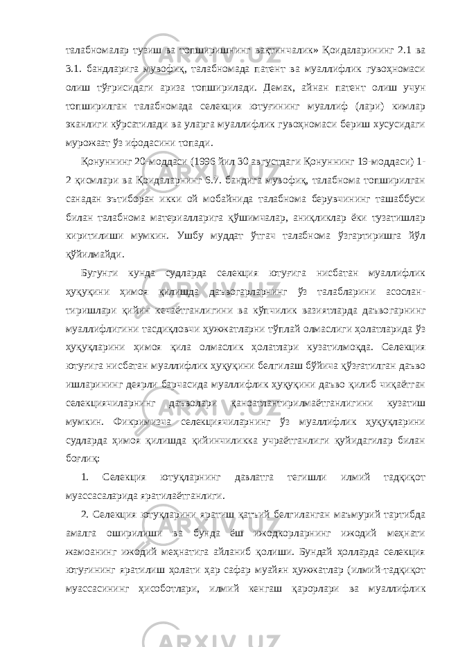 талабномалар тузиш ва топширишнинг вақтинча лик» Қоидаларининг 2.1 ва 3.1. бандларига мувофиқ, талабномада патент ва муаллифлик гувоҳномаси олиш тўғрисидаги ариза топши рилади. Демак, айнан патент олиш учун топширилган талабномада селекция ютуғининг муаллиф (лари) кимлар эканлиги кўрсатилади ва уларга муаллифлик гувоҳномаси бериш хусусидаги мурожаат ўз ифодасини топади. Қонуннинг 20-моддаси (1996 йил 30 августдаги Қонуннинг 19-моддаси) 1- 2 қисмлари ва Қоидаларнинг 6.7. бандига мувофиқ, талабнома топширилган санадан эътиборан икки ой мобайнида талабнома берувчининг ташаббуси билан талабнома материалларига қўшимчалар, аниқликлар ёки тузатишлар киритилиши мумкин. Ушбу муддат ўтгач талабнома ўзгартиришга йўл қўйилмайди. Бугунги кунда судларда селекция ютуғига нисбатан муаллифлик ҳуқуқини ҳимоя қилишда даъвогарларнинг ўз талабларини асослан - тиришлари қийин кечаётганлигини ва кўпчилик вазиятларда даъво гарнинг муаллифлигини тасдиқловчи ҳужжатларни тўплай олмаслиги ҳолатларида ўз ҳуқуқларини ҳимоя қила олмаслик ҳолатлари куза тилмоқда. Селекция ютуғига нисбатан муаллифлик ҳуқуқини белги лаш бўйича қўзғатилган даъво ишларининг деярли барчасида муал лифлик ҳуқуқини даъво қилиб чиқаётган селекциячиларнинг даъвола ри қаноатлантирилмаётганлигини кузатиш мумкин. Фикримизча селекциячиларнинг ўз муаллифлик ҳуқуқларини судларда ҳимоя қилишда қийинчиликка учраётганлиги қуйидагилар билан боғлиқ: 1. Селекция ютуқларнинг давлатга тегишли илмий тадқиқот муассасаларида яратилаётганлиги. 2. Селекция ютуқларини яратиш қатъий белгиланган маъмурий тартибда амалга оширилиши ва бунда ёш ижодкорларнинг ижодий меҳнати жамоанинг ижодий меҳнатига айланиб қолиши. Бундай ҳолларда селекция ютуғининг яратилиш ҳолати ҳар сафар муайян ҳужжатлар (илмий-тадқиқот муассасининг ҳисоботлари, илмий кен гаш қарорлари ва муаллифлик 