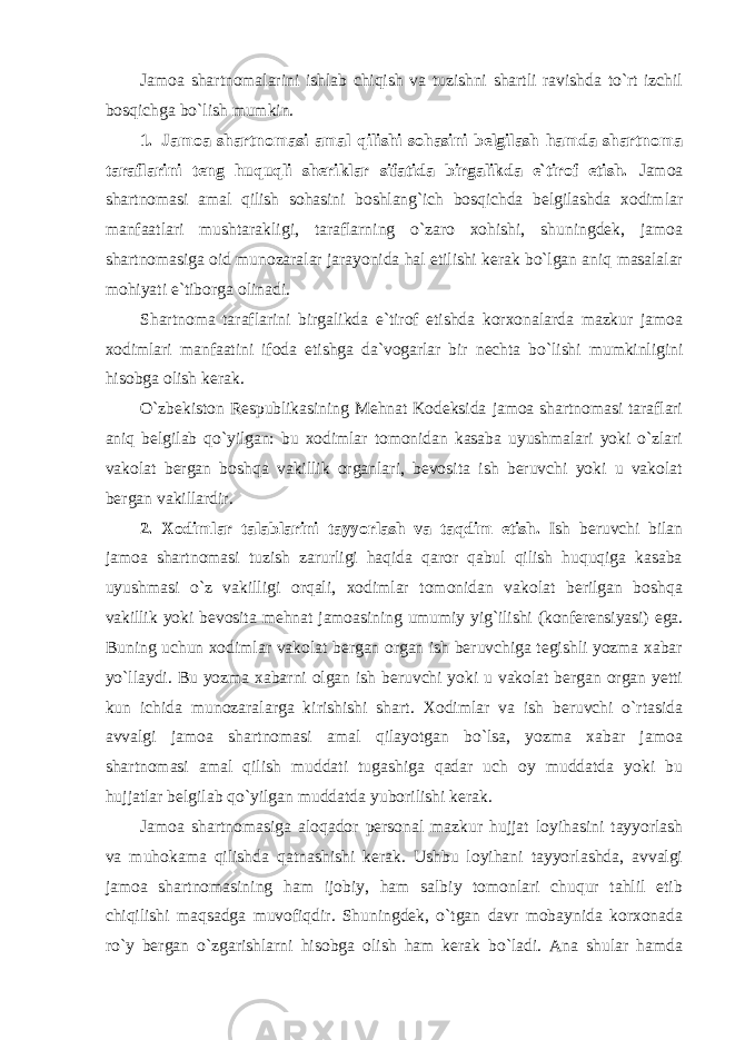 Jamoa shartnomalarini ishlab chiqish va tuzishni shartli ravishda to`rt izchil bosqichga bo`lish mumkin. 1. Jamoa shartnomasi amal qilishi sohasini belgilash hamda shartnoma taraflarini teng huquqli sheriklar sifatida birgalikda e`tirof etish. Jamoa shartnomasi amal qilish sohasini boshlang`ich bosqichda belgilashda xodimlar manfaatlari mushtarakligi, taraflarning o`zaro xohishi, shuningdek, jamoa shartnomasiga oid munozaralar jarayonida hal etilishi kerak bo`lgan aniq masalalar mohiyati e`tiborga olinadi. Shartnoma taraflarini birgalikda e`tirof etishda korxonalarda mazkur jamoa xodimlari manfaatini ifoda etishga da`vogarlar bir nechta bo`lishi mumkinligini hisobga olish kerak. O`zbekiston Respublikasining Mehnat Kodeksida jamoa shartnomasi taraflari aniq belgilab qo`yilgan: bu xodimlar tomonidan kasaba uyushmalari yoki o`zlari vakolat bergan boshqa vakillik organlari, bevosita ish beruvchi yoki u vakolat bergan vakillardir. 2. Xodimlar talablarini tayyorlash va taqdim etish. Ish beruvchi bilan jamoa shartnomasi tuzish zarurligi haqida qaror qabul qilish huquqiga kasaba uyushmasi o`z vakilligi orqali, xodimlar tomonidan vakolat berilgan boshqa vakillik yoki bevosita mehnat jamoasining umumiy yig`ilishi (konferensiyasi) ega. Buning uchun xodimlar vakolat bergan organ ish beruvchiga tegishli yozma xabar yo`llaydi. Bu yozma xabarni olgan ish beruvchi yoki u vakolat bergan organ yetti kun ichida munozaralarga kirishishi shart. Xodimlar va ish beruvchi o`rtasida avvalgi jamoa shartnomasi amal qilayotgan bo`lsa, yozma xabar jamoa shartnomasi amal qilish muddati tugashiga qadar uch oy muddatda yoki bu hujjatlar belgilab qo`yilgan muddatda yuborilishi kerak. Jamoa shartnomasiga aloqador personal mazkur hujjat loyihasini tayyorlash va muhokama qilishda qatnashishi kerak. Ushbu loyihani tayyorlashda, avvalgi jamoa shartnomasining ham ijobiy, ham salbiy tomonlari chuqur tahlil etib chiqilishi maqsadga muvofiqdir. Shuningdek, o`tgan davr mobaynida korxonada ro`y bergan o`zgarishlarni hisobga olish ham kerak bo`ladi. Ana shular hamda 