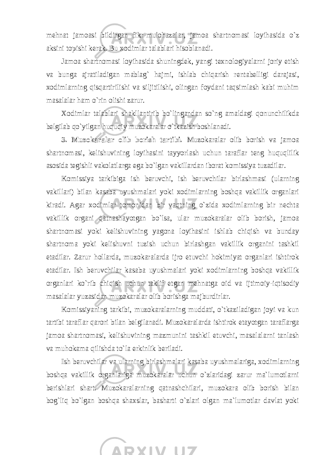 mehnat jamoasi bildirgan fikr-mulohazalar, jamoa shartnomasi loyihasida o`z aksini topishi kerak. Bu xodimlar talablari hisoblanadi. Jamoa shartnomasi loyihasida shuningdek, yangi texnologiyalarni joriy etish va bunga ajratiladigan mablag` hajmi, ishlab chiqarish rentabelligi darajasi, xodimlarning qisqartirilishi va siljitilishi, olingan foydani taqsimlash kabi muhim masalalar ham o`rin olishi zarur. Xodimlar talablari shakllantirib bo`lingandan so`ng amaldagi qonunchilikda belgilab qo`yilgan huquqiy muzokaralar o`tkazish boshlanadi. 3. Muzokaralar olib borish tartibi. Muzokaralar olib borish va jamoa shartnomasi, kelishuvining loyihasini tayyorlash uchun taraflar teng huquqlilik asosida tegishli vakolatlarga ega bo`lgan vakillardan iborat komissiya tuzadilar. Komissiya tarkibiga ish beruvchi, ish beruvchilar birlashmasi (ularning vakillari) bilan kasaba uyushmalari yoki xodimlarning boshqa vakillik organlari kiradi. Agar xodimlar tomonidan bir vaqtning o`zida xodimlarning bir nechta vakillik organi qatnashayotgan bo`lsa, ular muzokaralar olib borish, jamoa shartnomasi yoki kelishuvining yagona loyihasini ishlab chiqish va bunday shartnoma yoki kelishuvni tuzish uchun birlashgan vakillik organini tashkil etadilar. Zarur hollarda, muzokaralarda ijro etuvchi hokimiyat organlari ishtirok etadilar. Ish beruvchilar kasaba uyushmalari yoki xodimlarning boshqa vakillik organlari ko`rib chiqish uchun taklif etgan mehnatga oid va ijtimoiy-iqtisodiy masalalar yuzasidan muzokaralar olib borishga majburdirlar. Komissiyaning tarkibi, muzokaralarning muddati, o`tkaziladigan joyi va kun tartibi taraflar qarori bilan belgilanadi. Muzokaralarda ishtirok etayotgan taraflarga jamoa shartnomasi, kelishuvining mazmunini tashkil etuvchi, masalalarni tanlash va muhokama qilishda to`la erkinlik beriladi. Ish beruvchilar va ularning birlashmalari kasaba uyushmalariga, xodimlarning boshqa vakillik organlariga muzokaralar uchun o`zlaridagi zarur ma`lumotlarni berishlari shart. Muzokaralarning qatnashchilari, muzokara olib borish bilan bog`liq bo`lgan boshqa shaxslar, basharti o`zlari olgan ma`lumotlar davlat yoki 