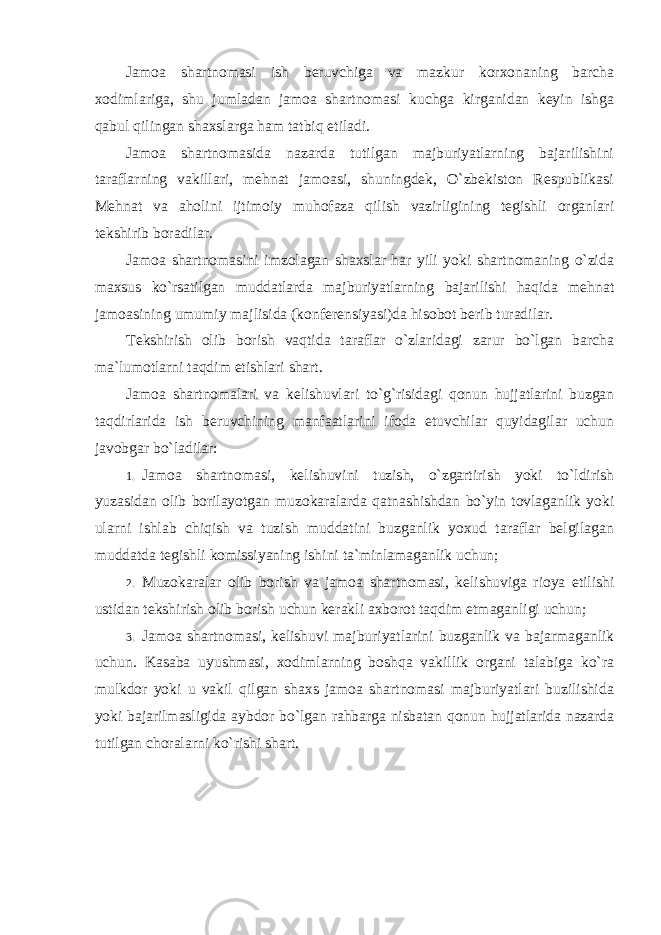 Jamoa shartnomasi ish beruvchiga va mazkur korxonaning barcha xodimlariga, shu jumladan jamoa shartnomasi kuchga kirganidan keyin ishga qabul qilingan shaxslarga ham tatbiq etiladi. Jamoa shartnomasida nazarda tutilgan majburiyatlarning bajarilishini taraflarning vakillari, mehnat jamoasi, shuningdek, O`zbekiston Respublikasi Mehnat va aholini ijtimoiy muhofaza qilish vazirligining tegishli organlari tekshirib boradilar. Jamoa shartnomasini imzolagan shaxslar har yili yoki shartnomaning o`zida maxsus ko`rsatilgan muddatlarda majburiyatlarning bajarilishi haqida mehnat jamoasining umumiy majlisida (konferensiyasi)da hisobot berib turadilar. Tekshirish olib borish vaqtida taraflar o`zlaridagi zarur bo`lgan barcha ma`lumotlarni taqdim etishlari shart. Jamoa shartnomalari va kelishuvlari to`g`risidagi qonun hujjatlarini buzgan taqdirlarida ish beruvchining manfaatlarini ifoda etuvchilar quyidagilar uchun javobgar bo`ladilar: 1. Jamoa shartnomasi, kelishuvini tuzish, o`zgartirish yoki to`ldirish yuzasidan olib borilayotgan muzokaralarda qatnashishdan bo`yin tovlaganlik yoki ularni ishlab chiqish va tuzish muddatini buzganlik yoxud taraflar belgilagan muddatda tegishli komissiyaning ishini ta`minlamaganlik uchun; 2. Muzokaralar olib borish va jamoa shartnomasi , kelishuviga rioya etilishi ustidan tekshirish olib borish uchun kerakli axborot taqdim etmaganligi uchun ; 3. Jamoa shartnomasi, kelishuvi majburiyatlarini buzganlik va bajarmaganlik uchun. Kasaba uyushmasi, xodimlarning boshqa vakillik organi talabiga ko`ra mulkdor yoki u vakil qilgan shaxs jamoa shartnomasi majburiyatlari buzilishida yoki bajarilmasligida aybdor bo`lgan rahbarga nisbatan qonun hujjatlarida nazarda tutilgan choralarni ko`rishi shart. 