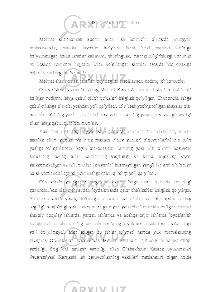 Mehnat shartnomalari Mehnat shartnomasi xodim bilan ish beruvchi o`rtasida muayyan mutaxassislik, malaka, lavozim bo`yicha ishni ichki mehnat tartibiga bo`ysunadigan holda taraflar kelishuvi, shuningdek, mehnat to`g`risidagi qonunlar va boshqa normativ hujjatlar bilan belgilangan shartlar asosida haq evaziga bajarish haqidagi kelishuvdir. Mehnat shartnomasi taraflari quyidagilar hisoblanadi: xodim; ish beruvchi. O`zbekiston Respublikasining Mehnat Kodeksida mehnat shartnomasi tarafi bo`lgan xodimni ishga qabul qilish qoidalari belgilab qo`yilgan. Chunonchi, ishga qabul qilishga o`n olti yoshdan yo`l qo`yiladi. O`n besh yoshga to`lgan shaxslar ota- onasidan birining yoki ular o`rnini bosuvchi shaxsning yozma ravishdagi roziligi bilan ishga qabul qilinishi mumkin. Yoshlarni mehnatga tayyorlash maqsadida umumta`lim maktablari, hunar- texnika bilim yurtlari va o`rta maxsus o`quv yurtlari o`quvchilarini o`n to`rt yoshga to`lganlaridan keyin ota-onasidan birining yoki ular o`rnini bosuvchi shaxsning roziligi bilan bolalarning sog`ligiga va kamol topishiga ziyon yetkazmaydigan va ta`lim olish jarayonini buzmaydigan yengil ishlarni o`qishdan bo`sh vaqtlarida bajarish uchun ishga qabul qilishga yo`l qo`yiladi. O`n sakkiz yoshga to`lmagan shaxslarni ishga qabul qilishda amaldagi qonunchilikda ular mehnatidan foydalanishda qator cheklashlar belgilab qo`yilgan. Ya`ni o`n sakkiz yoshga to`lmagan shaxslar mehnatidan shu toifa xodimlarining sog`ligi, xavfsizligi yoki axloq-odobiga ziyon yetkazishi mumkin bo`lgan mehnat sharoiti noqulay ishlarda, yerosti ishlarida va boshqa og`ir ishlarda foydalanish taqiqlanadi hamda ularning normadan ortiq og`ir yuk ko`tarishlari va tashishlariga yo`l qo`yilmaydi. Man etilgan bu ishlar ro`yxati hamda yuk normalarining chegarasi O`zbekiston Respublikasi Mehnat va aholini ijtimoiy muhofaza qilish vazirligi, Sog`liqni saqlash vazirligi bilan O`zbekiston Kasaba uyushmalari Federatsiyasi Kengashi ish beruvchilarning vakillari maslahatini olgan holda 