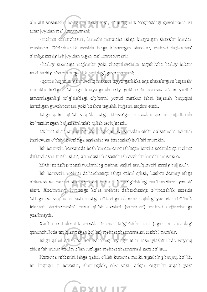 o`n olti yoshgacha bo`lgan shaxslar esa, - tug`ilganlik to`g`risidagi guvohnoma va turar joyidan ma`lumotnomani; - mehnat daftarchasini, birinchi marotaba ishga kirayotgan shaxslar bundan mustasno. O`rindoshlik asosida ishga kirayotgan shaxslar, mehnat daftarchasi o`rniga asosiy ish joyidan olgan ma`lumotnomani; - harbiy xizmatga majburlar yoki chaqiriluvchilar tegishlicha harbiy biletni yoki harbiy hisobda turganlik haqidagi guvohnomani; - qonun hujjatlariga muvofiq maxsus tayyorgarlikka ega shaxslargina bajarishi mumkin bo`lgan ishlarga kirayotganda oliy yoki o`rta maxsus o`quv yurtini tamomlaganligi to`g`risidagi diplomni yoxud mazkur ishni bajarish huquqini beradigan guvohnomani yoki boshqa tegishli hujjatni taqdim etadi. Ishga qabul qilish vaqtida ishga kirayotgan shaxsdan qonun hujjatlarida ko`rsatilmagan hujjatlarni talab qilish taqiqlanadi. Mehnat shartnomasini tuzish haqidagi kelishuvdan oldin qo`shimcha holatlar (tanlovdan o`tish, lavozimga saylanish va boshqalar) bo`lishi mumkin. Ish beruvchi korxonada besh kundan ortiq ishlagan barcha xodimlarga mehnat daftarchasini tutishi shart, o`rindoshlik asosida ishlovchilar bundan mustasno. Mehnat daftarchasi xodimning mehnat stajini tasdiqlovchi asosiy hujjatdir. Ish beruvchi mehnat daftarchasiga ishga qabul qilish, boshqa doimiy ishga o`tkazish va mehnat shartnomasini bekor qilish to`g`risidagi ma`lumotlarni yozishi shart. Xodimning iltimosiga ko`ra mehnat daftarchasiga o`rindoshlik asosida ishlagan va vaqtincha boshqa ishga o`tkazilgan davrlar haqidagi yozuvlar kiritiladi. Mehnat shartnomasini bekor qilish asoslari (sabablari) mehnat daftarchasiga yozilmaydi. Xodim o`rindoshlik asosida ishlash to`g`risida ham (agar bu amaldagi qonunchiliqda taqiqlanmagan bo`lsa) mehnat shartnomalari tuzishi mumkin. Ishga qabul qilish ish beruvchining buyrug`i bilan rasmiylashtiriladi. Buyruq chiqarish uchun xodim bilan tuzilgan mehnat shartnomasi asos bo`ladi. Korxona rahbarini ishga qabul qilish korxona mulki egasining huquqi bo`lib, bu huquqni u bevosita, shuningdek, o`zi vakil qilgan organlar orqali yoki 