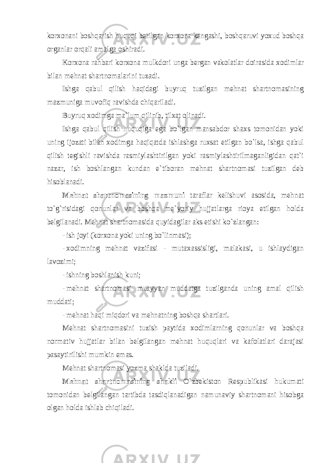 korxonani boshqarish huquqi berilgan korxona kengashi, boshqaruvi yoxud boshqa organlar orqali amalga oshiradi. Korxona rahbari korxona mulkdori unga bergan vakolatlar doirasida xodimlar bilan mehnat shartnomalarini tuzadi. Ishga qabul qilish haqidagi buyruq tuzilgan mehnat shartnomasining mazmuniga muvofiq ravishda chiqariladi. Buyruq xodimga ma`lum qilinib, tilxat olinadi. Ishga qabul qilish huquqiga ega bo`lgan mansabdor shaxs tomonidan yoki uning ijozati bilan xodimga haqiqatda ishlashga ruxsat etilgan bo`lsa, ishga qabul qilish tegishli ravishda rasmiylashtirilgan yoki rasmiylashtirilmaganligidan qat`i nazar, ish boshlangan kundan e`tiboran mehnat shartnomasi tuzilgan deb hisoblanadi. Mehnat shartnomasining mazmuni taraflar kelishuvi asosida, mehnat to`g`risidagi qonunlar va boshqa me`yoriy hujjatlarga rioya etilgan holda belgilanadi. Mehnat shartnomasida quyidagilar aks etishi ko`zlangan: - ish joyi (korxona yoki uning bo`linmasi); - xodimning mehnat vazifasi - mutaxassisligi, malakasi, u ishlaydigan lavozimi; - ishning boshlanish kuni; - mehnat shartnomasi muayyan muddatga tuzilganda uning amal qilish muddati; - mehnat haqi miqdori va mehnatning boshqa shartlari. Mehnat shartnomasini tuzish paytida xodimlarning qonunlar va boshqa normativ hujjatlar bilan belgilangan mehnat huquqlari va kafolatlari darajasi pasaytirilishi mumkin emas. Mehnat shartnomasi yozma shaklda tuziladi. Mehnat shartnomasining shakli O`zbekiston Respublikasi hukumati tomonidan belgilangan tartibda tasdiqlanadigan namunaviy shartnomani hisobga olgan holda ishlab chiqiladi. 