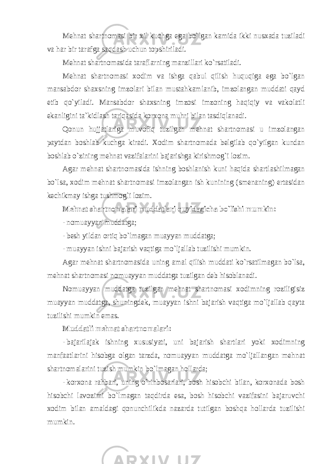 Mehnat shartnomasi bir xil kuchga ega bo`lgan kamida ikki nusxada tuziladi va har bir tarafga saqdash uchun topshiriladi. Mehnat shartnomasida taraflarning manzillari ko`rsatiladi. Mehnat shartnomasi xodim va ishga qabul qilish huquqiga ega bo`lgan mansabdor shaxsning imzolari bilan mustahkamlanib, imzolangan muddati qayd etib qo`yiladi. Mansabdor shaxsning imzosi imzoning haqiqiy va vakolatli ekanligini ta`kidlash tariqasida korxona muhri bilan tasdiqlanadi. Qonun hujjatlariga muvofiq tuzilgan mehnat shartnomasi u imzolangan paytdan boshlab kuchga kiradi. Xodim shartnomada belgilab qo`yilgan kundan boshlab o`zining mehnat vazifalarini bajarishga kirishmog`i lozim. Agar mehnat shartnomasida ishning boshlanish kuni haqida shartlashilmagan bo`lsa, xodim mehnat shartnomasi imzolangan ish kunining (smenaning) ertasidan kechikmay ishga tushmog`i lozim. Mehnat shartnomalari muddatlari quyidagicha bo`lishi mumkin: - nomuayyan muddatga; - besh yildan ortiq bo`lmagan muayyan muddatga; - muayyan ishni bajarish vaqtiga mo`ljallab tuzilishi mumkin. Agar mehnat shartnomasida uning amal qilish muddati ko`rsatilmagan bo`lsa, mehnat shartnomasi nomuayyan muddatga tuzilgan deb hisoblanadi. Nomuayyan muddatga tuzilgan mehnat shartnomasi xodimning roziligisiz muayyan muddatga, shuningdek, muayyan ishni bajarish vaqtiga mo`ljallab qayta tuzilishi mumkin emas. Muddatli mehnat shartnomalari: - bajarilajak ishning xususiyati , uni bajarish shartlari yoki xodimning manfaatlarini hisobga olgan tarzda , nomuayyan muddatga mo ` ljallangan mehnat shartnomalarini tuzish mumkin bo ` lmagan hollarda ; - korxona rahbari , uning o ` rinbosarlari , bosh hisobchi bilan , korxonada bosh hisobchi lavozimi bo ` lmagan taqdirda esa , bosh hisobchi vazifasini bajaruvchi xodim bilan amaldagi qonunchilikda nazarda tutilgan boshqa hollarda tuzilishi mumkin . 