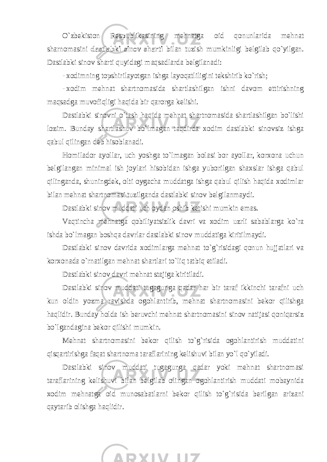 O`zbekiston Respublikasining mehnatga oid qonunlarida mehnat sharnomasini dastlabki sinov sharti bilan tuzish mumkinligi belgilab qo`yilgan. Dastlabki sinov sharti quyidagi maqsadlarda belgilanadi: - xodimning topshirilayotgan ishga layoqatliligini tekshirib ko`rish; - xodim mehnat shartnomasida shartlashilgan ishni davom ettirishning maqsadga muvofiqligi haqida bir qarorga kelishi. Dastlabki sinovni o`tash haqida mehnat shartnomasida shartlashilgan bo`lishi lozim. Bunday shartlashuv bo`lmagan taqdirda xodim dastlabki sinovsiz ishga qabul qilingan deb hisoblanadi. Homilador ayollar, uch yoshga to`lmagan bolasi bor ayollar, korxona uchun belgilangan minimal ish joylari hisobidan ishga yuborilgan shaxslar ishga qabul qilinganda, shuningdek, olti oygacha muddatga ishga qabul qilish haqida xodimlar bilan mehnat shartnomasi tuzilganda dastlabki sinov belgilanmaydi. Dastlabki sinov muddati uch oydan oshib ketishi mumkin emas. Vaqtincha mehnatga qobiliyatsizlik davri va xodim uzrli sabablarga ko`ra ishda bo`lmagan boshqa davrlar dastlabki sinov muddatiga kiritilmaydi. Dastlabki sinov davrida xodimlarga mehnat to`g`risidagi qonun hujjatlari va korxonada o`rnatilgan mehnat shartlari to`liq tatbiq etiladi. Dastlabki sinov davri mehnat stajiga kiritiladi. Dastlabki sinov muddati tugagunga qadar har bir taraf ikkinchi tarafni uch kun oldin yozma ravishda ogohlantirib, mehnat shartnomasini bekor qilishga haqlidir. Bunday holda ish beruvchi mehnat shartnomasini sinov natijasi qoniqarsiz bo`lgandagina bekor qilishi mumkin. Mehnat shartnomasini bekor qilish to`g`risida ogohlantirish muddatini qisqartirishga faqat shartnoma taraflarining kelishuvi bilan yo`l qo`yiladi. Dastlabki sinov muddati tugagunga qadar yoki mehnat shartnomasi taraflarining kelishuvi bilan belgilab olingan ogohlantirish muddati mobaynida xodim mehnatga oid munosabatlarni bekor qilish to`g`risida berilgan arizani qaytarib olishga haqlidir. 