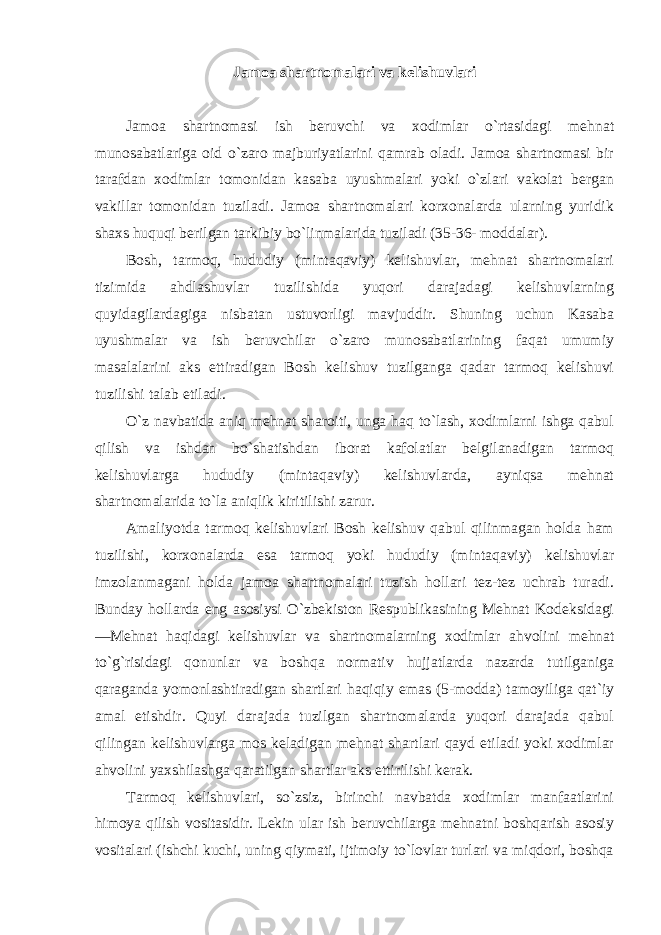 Jamoa shartnomalari va kelishuvlari Jamoa shartnomasi ish beruvchi va xodimlar o`rtasidagi mehnat munosabatlariga oid o`zaro majburiyatlarini qamrab oladi. Jamoa shartnomasi bir tarafdan xodimlar tomonidan kasaba uyushmalari yoki o`zlari vakolat bergan vakillar tomonidan tuziladi. Jamoa shartnomalari korxonalarda ularning yuridik shaxs huquqi berilgan tarkibiy bo`linmalarida tuziladi (35-36- moddalar). Bosh, tarmoq, hududiy (mintaqaviy) kelishuvlar, mehnat shartnomalari tizimida ahdlashuvlar tuzilishida yuqori darajadagi kelishuvlarning quyidagilardagiga nisbatan ustuvorligi mavjuddir. Shuning uchun Kasaba uyushmalar va ish beruvchilar o`zaro munosabatlarining faqat umumiy masalalarini aks ettiradigan Bosh kelishuv tuzilganga qadar tarmoq kelishuvi tuzilishi talab etiladi. O`z navbatida aniq mehnat sharoiti, unga haq to`lash, xodimlarni ishga qabul qilish va ishdan bo`shatishdan iborat kafolatlar belgilanadigan tarmoq kelishuvlarga hududiy (mintaqaviy) kelishuvlarda, ayniqsa mehnat shartnomalarida to`la aniqlik kiritilishi zarur. Amaliyotda tarmoq kelishuvlari Bosh kelishuv qabul qilinmagan holda ham tuzilishi, korxonalarda esa tarmoq yoki hududiy (mintaqaviy) kelishuvlar imzolanmagani holda jamoa shartnomalari tuzish hollari tez-tez uchrab turadi. Bunday hollarda eng asosiysi O`zbekiston Respublikasining Mehnat Kodeksidagi ―Mehnat haqidagi kelishuvlar va shartnomalarning xodimlar ahvolini mehnat to`g`risidagi qonunlar va boshqa normativ hujjatlarda nazarda tutilganiga qaraganda yomonlashtiradigan shartlari haqiqiy emas (5-modda) tamoyiliga qat`iy amal etishdir. Quyi darajada tuzilgan shartnomalarda yuqori darajada qabul qilingan kelishuvlarga mos keladigan mehnat shartlari qayd etiladi yoki xodimlar ahvolini yaxshilashga qaratilgan shartlar aks ettirilishi kerak. Tarmoq kelishuvlari, so`zsiz, birinchi navbatda xodimlar manfaatlarini himoya qilish vositasidir. Lekin ular ish beruvchilarga mehnatni boshqarish asosiy vositalari (ishchi kuchi, uning qiymati, ijtimoiy to`lovlar turlari va miqdori, boshqa 