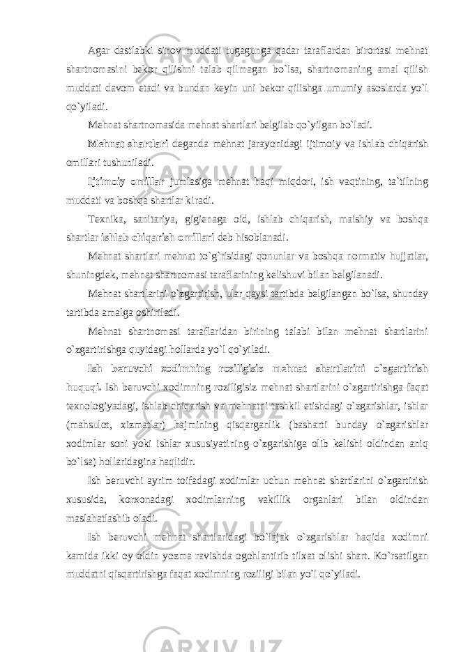 Agar dastlabki sinov muddati tugagunga qadar taraflardan birortasi mehnat shartnomasini bekor qilishni talab qilmagan bo`lsa, shartnomaning amal qilish muddati davom etadi va bundan keyin uni bekor qilishga umumiy asoslarda yo`l qo`yiladi. Mehnat shartnomasida mehnat shartlari belgilab qo`yilgan bo`ladi. Mehnat shartlari deganda mehnat jarayonidagi ijtimoiy va ishlab chiqarish omillari tushuniladi. Ijtimoiy omillar jumlasiga mehnat haqi miqdori, ish vaqtining, ta`tilning muddati va boshqa shartlar kiradi. Texnika, sanitariya, gigienaga oid, ishlab chiqarish, maishiy va boshqa shartlar ishlab chiqarish omillari deb hisoblanadi. Mehnat shartlari mehnat to`g`risidagi qonunlar va boshqa normativ hujjatlar, shuningdek, mehnat shartnomasi taraflarining kelishuvi bilan belgilanadi. Mehnat shartlarini o`zgartirish, ular qaysi tartibda belgilangan bo`lsa, shunday tartibda amalga oshiriladi. Mehnat shartnomasi taraflaridan birining talabi bilan mehnat shartlarini o`zgartirishga quyidagi hollarda yo`l qo`yiladi. Ish beruvchi xodimning roziligisiz mehnat shartlarini o`zgartirish huquqi. Ish beruvchi xodimning roziligisiz mehnat shartlarini o`zgartirishga faqat texnologiyadagi, ishlab chiqarish va mehnatni tashkil etishdagi o`zgarishlar, ishlar (mahsulot, xizmatlar) hajmining qisqarganlik (basharti bunday o`zgarishlar xodimlar soni yoki ishlar xususiyatining o`zgarishiga olib kelishi oldindan aniq bo`lsa) hollaridagina haqlidir. Ish beruvchi ayrim toifadagi xodimlar uchun mehnat shartlarini o`zgartirish xususida, korxonadagi xodimlarning vakillik organlari bilan oldindan maslahatlashib oladi. Ish beruvchi mehnat shartlaridagi bo`lajak o`zgarishlar haqida xodimni kamida ikki oy oldin yozma ravishda ogohlantirib tilxat olishi shart. Ko`rsatilgan muddatni qisqartirishga faqat xodimning roziligi bilan yo`l qo`yiladi. 