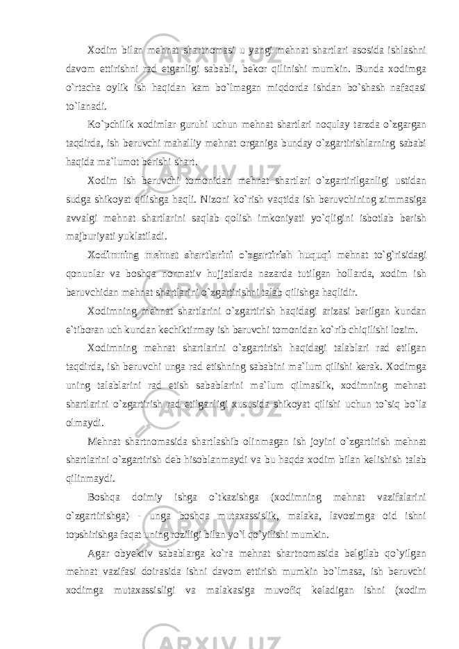 Xodim bilan mehnat shartnomasi u yangi mehnat shartlari asosida ishlashni davom ettirishni rad etganligi sababli, bekor qilinishi mumkin. Bunda xodimga o`rtacha oylik ish haqidan kam bo`lmagan miqdorda ishdan bo`shash nafaqasi to`lanadi. Ko`pchilik xodimlar guruhi uchun mehnat shartlari noqulay tarzda o`zgargan taqdirda, ish beruvchi mahalliy mehnat organiga bunday o`zgartirishlarning sababi haqida ma`lumot berishi shart. Xodim ish beruvchi tomonidan mehnat shartlari o`zgartirilganligi ustidan sudga shikoyat qilishga haqli. Nizoni ko`rish vaqtida ish beruvchining zimmasiga avvalgi mehnat shartlarini saqlab qolish imkoniyati yo`qligini isbotlab berish majburiyati yuklatiladi. Xodimning mehnat shartlarini o`zgartirish huquqi mehnat to`g`risidagi qonunlar va boshqa normativ hujjatlarda nazarda tutilgan hollarda, xodim ish beruvchidan mehnat shartlarini o`zgartirishni talab qilishga haqlidir. Xodimning mehnat shartlarini o`zgartirish haqidagi arizasi berilgan kundan e`tiboran uch kundan kechiktirmay ish beruvchi tomonidan ko`rib chiqilishi lozim. Xodimning mehnat shartlarini o`zgartirish haqidagi talablari rad etilgan taqdirda, ish beruvchi unga rad etishning sababini ma`lum qilishi kerak. Xodimga uning talablarini rad etish sabablarini ma`lum qilmaslik, xodimning mehnat shartlarini o`zgartirish rad etilganligi xususida shikoyat qilishi uchun to`siq bo`la olmaydi. Mehnat shartnomasida shartlashib olinmagan ish joyini o`zgartirish mehnat shartlarini o`zgartirish deb hisoblanmaydi va bu haqda xodim bilan kelishish talab qilinmaydi. Boshqa doimiy ishga o`tkazishga (xodimning mehnat vazifalarini o`zgartirishga) - unga boshqa mutaxassislik, malaka, lavozimga oid ishni topshirishga faqat uning roziligi bilan yo`l qo`yilishi mumkin. Agar obyektiv sabablarga ko`ra mehnat shartnomasida belgilab qo`yilgan mehnat vazifasi doirasida ishni davom ettirish mumkin bo`lmasa, ish beruvchi xodimga mutaxassisligi va malakasiga muvofiq keladigan ishni (xodim 