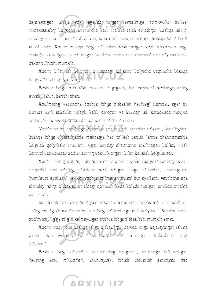 bajarayotgan ishiga yoki egallab turgan lavozimiga nomuvofiq bo`lsa, mutaxassisligi bo`yicha birmuncha kam malaka talab etiladigan boshqa ishni), bunday ish bo`lmagan taqdirda esa, korxonada mavjud bo`lgan boshqa ishni taklif etishi shart. Xodim boshqa ishga o`tishdan bosh tortgan yoki korxonada unga muvofiq keladigan ish bo`lmagan taqdirda, mehnat shartnomasi umumiy asoslarda bekor qilinishi mumkin. Xodim bilan ish beruvchi o`rtasidagi kelishuv bo`yicha vaqtincha boshqa ishga o`tkazishga yo`l qo`yiladi. Boshqa ishga o`tkazish muddati tugagach, ish beruvchi xodimga uning avvalgi ishini berishi shart. Xodimning vaqtincha boshqa ishga o`tkazish haqidagi iltimosi, agar bu iltimos uzrli sabablar tufayli kelib chiqqan va bunday ish korxonada mavjud bo`lsa, ish beruvchi tomonidan qanoatlantirilishi kerak. Vaqtincha boshqa ishga o`tkazish uchun uzrli sabablar ro`yxati, shuningdek, boshqa ishga o`tkazilganda mehnatga haq to`lash tartibi jamoa shartnomasida belgilab qo`yilishi mumkin. Agar bunday shartnoma tuzilmagan bo`lsa, - ish beruvchi tomonidan xodimlarning vakillik organi bilan kelishib belgilanadi. Xodimlarning sog`ligi holatiga ko`ra vaqtincha yengilroq yoki noqulay ishlab chiqarish omillarining ta`siridan xoli bo`lgan ishga o`tkazish, shuningdek, homilador ayollarni va ikki yoshga to`lmagan bolasi bor ayollarni vaqtincha ana shunday ishga o`tkazish amaldagi qonunchilikda ko`zda tutilgan tartibda amalga oshiriladi. Ishlab chiqarish zaruriyati yoki bekor turib qolinish munosabati bilan xodimni uning roziligisiz vaqtincha boshqa ishga o`tkazishga yo`l qo`yiladi. Bunday holda xodim sog`ligiga to`g`ri kelmaydigan boshqa ishga o`tkazilishi mumkin emas. Xodim vaqtincha boshqa ishga o`tkazilgan davrda unga bajarayotgan ishiga qarab, lekin avvalgi o`rtacha ish haqidan kam bo`lmagan miqdorda ish haqi to`lanadi. Boshqa ishga o`tkazish muddatining chegarasi, mehnatga to`lanadigan haqning aniq miqdorlari, shuningdek, ishlab chiqarish zaruriyati deb 