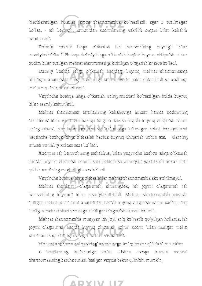 hisoblanadigan holatlar jamoa shartnomasida ko`rsatiladi, agar u tuzilmagan bo`lsa, - ish beruvchi tomonidan xodimlarning vakillik organi bilan kelishib belgilanadi. Doimiy boshqa ishga o`tkazish ish beruvchining buyrug`i bilan rasmiylashtiriladi. Boshqa doimiy ishga o`tkazish haqida buyruq chiqarish uchun xodim bilan tuzilgan mehnat shartnomasiga kiritilgan o`zgarishlar asos bo`ladi. Doimiy boshqa ishga o`tkazish haqidagi buyruq mehnat shartnomasiga kiritilgan o`zgarishlarning mazmuniga to`la muvofiq holda chiqariladi va xodimga ma`lum qilinib, tilxat olinadi. Vaqtincha boshqa ishga o`tkazish uning muddati ko`rsatilgan holda buyruq bilan rasmiylashtiriladi. Mehnat shartnomasi taraflarining kelishuviga binoan hamda xodimning tashabbusi bilan vaqtincha boshqa ishga o`tkazish haqida buyruq chiqarish uchun uning arizasi, homilador ayollarni va ikki yoshga to`lmagan bolasi bor ayollarni vaqtincha boshqa ishga o`tkazish haqida buyruq chiqarish uchun esa, - ularning arizasi va tibbiy xulosa asos bo`ladi. Xodimni ish beruvchining tashabbusi bilan vaqtincha boshqa ishga o`tkazish haqida buyruq chiqarish uchun ishlab chiqarish zaruriyati yoki ishda bekor turib qolish vaqtining mavjudligi asos bo`ladi. Vaqtincha boshqa ishga o`tkazishlar mehnat shartnomasida aks ettirilmaydi. Mehnat shartlarini o`zgartirish, shuningdek, ish joyini o`zgartirish ish beruvchining buyrug`i bilan rasmiylashtiriladi. Mehnat shartnomasida nazarda tutilgan mehnat shartlarini o`zgartirish haqida buyruq chiqarish uchun xodim bilan tuzilgan mehnat shartnomasiga kiritilgan o`zgartishlar asos bo`ladi. Mehnat shartnomasida muayyan ish joyi aniq ko`rsatib qo`yilgan hollarda, ish joyini o`zgartirish haqida buyruq chiqarish uchun xodim bilan tuzilgan mehat shartnomasiga kiritilgan o`zgartishlar asos bo`ladi. Mehnat shartnomasi quyidagi sabablarga ko`ra bekor qilinishi mumkin: 1) taraflarning kelishuviga ko`ra. Ushbu asosga binoan mehnat shartnomasining barcha turlari istalgan vaqtda bekor qilinishi mumkin; 