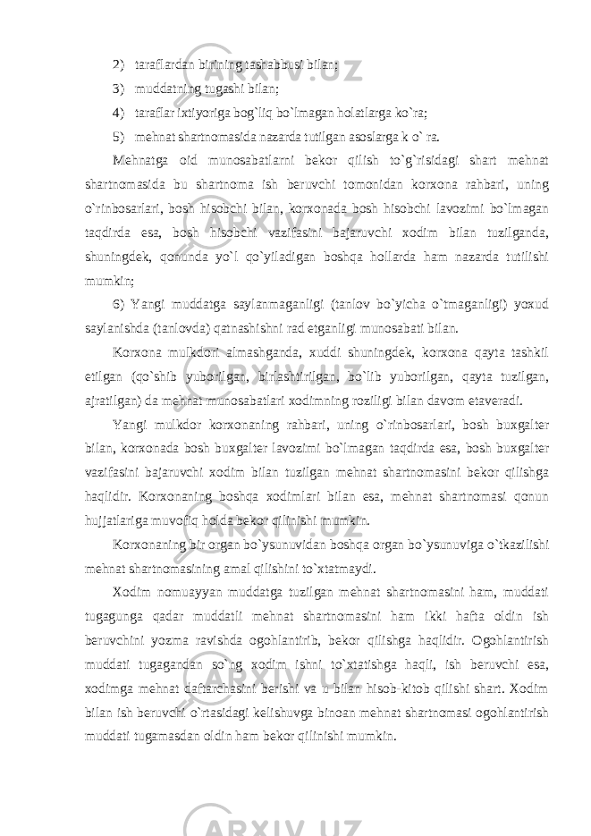 2) taraflardan birining tashabbusi bilan; 3) muddatning tugashi bilan; 4) taraflar ixtiyoriga bog`liq bo`lmagan holatlarga ko`ra; 5) mehnat shartnomasida nazarda tutilgan asoslarga k o` ra. Mehnatga oid munosabatlarni bekor qilish to`g`risidagi shart mehnat shartnomasida bu shartnoma ish beruvchi tomonidan korxona rahbari, uning o`rinbosarlari, bosh hisobchi bilan, korxonada bosh hisobchi lavozimi bo`lmagan taqdirda esa, bosh hisobchi vazifasini bajaruvchi xodim bilan tuzilganda, shuningdek, qonunda yo`l qo`yiladigan boshqa hollarda ham nazarda tutilishi mumkin; 6) Yangi muddatga saylanmaganligi (tanlov bo`yicha o`tmaganligi) yoxud saylanishda (tanlovda) qatnashishni rad etganligi munosabati bilan. Korxona mulkdori almashganda, xuddi shuningdek, korxona qayta tashkil etilgan (qo`shib yuborilgan, birlashtirilgan, bo`lib yuborilgan, qayta tuzilgan, ajratilgan) da mehnat munosabatlari xodimning roziligi bilan davom etaveradi. Yangi mulkdor korxonaning rahbari, uning o`rinbosarlari, bosh buxgalter bilan, korxonada bosh buxgalter lavozimi bo`lmagan taqdirda esa, bosh buxgalter vazifasini bajaruvchi xodim bilan tuzilgan mehnat shartnomasini bekor qilishga haqlidir. Korxonaning boshqa xodimlari bilan esa, mehnat shartnomasi qonun hujjatlariga muvofiq holda bekor qilinishi mumkin. Korxonaning bir organ bo`ysunuvidan boshqa organ bo`ysunuviga o`tkazilishi mehnat shartnomasining amal qilishini to`xtatmaydi. Xodim nomuayyan muddatga tuzilgan mehnat shartnomasini ham, muddati tugagunga qadar muddatli mehnat shartnomasini ham ikki hafta oldin ish beruvchini yozma ravishda ogohlantirib, bekor qilishga haqlidir. Ogohlantirish muddati tugagandan so`ng xodim ishni to`xtatishga haqli, ish beruvchi esa, xodimga mehnat daftarchasini berishi va u bilan hisob-kitob qilishi shart. Xodim bilan ish beruvchi o`rtasidagi kelishuvga binoan mehnat shartnomasi ogohlantirish muddati tugamasdan oldin ham bekor qilinishi mumkin. 