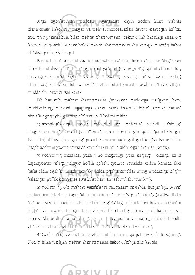 Agar ogohlantirish muddati tugagandan keyin xodim bilan mehnat shartnomasi bekor qilinmagan va mehnat munosabatlari davom etayotgan bo`lsa, xodimning tashabbusi bilan mehnat shartnomasini bekor qilish haqidagi ariza o`z kuchini yo`qotadi. Bunday holda mehnat shartnomasini shu arizaga muvofiq bekor qilishga yo`l qo`yilmaydi. Mehnat shartnomasini xodimning tashabbusi bilan bekor qilish haqidagi ariza u o`z ishini davom ettirishining imkoni yo`qligi (o`quv yurtiga qabul qilinganligi, nafaqaga chiqqanligi, saylab qo`yiladigan lavozimga saylanganligi va boshqa hollar) bilan bog`liq bo`lsa, ish beruvchi mehnat shartnomasini xodim iltimos qilgan muddatda bekor qilishi kerak. Ish beruvchi mehnat shartnomasini (muayyan muddatga tuzilganni ham, muddatlining muddati tugagunga qadar ham) bekor qilishini asoslab berishi shartBunga quyidagilardan biri asos bo`lishi mumkin: 1) texnologiyadagi, ishlab chiqarish va mehnatni tashkil etishdagi o`zgarishlar, xodimlar soni (shtati) yoki ish xususiyatining o`zgarishiga olib kelgan ishlar hajmining qisqarganligi yoxud korxonaning tugatilganligi (ish beruvchi bu haqda xodimni yozma ravishda kamida ikki hafta oldin ogohlantirishi kerak); 2) xodimning malakasi yetarli bo`lmaganligi yoki sog`ligi holatiga ko`ra bajarayotgan ishiga noloyiq bo`lib qolishi (yozma ravishda xodim kamida ikki hafta oldin ogohlantiriladi. Bu ikki holda ogohlantirishlar uning muddatiga to`g`ri keladigan pullik kompensatsiya bilan ham almashtirilishi mumkin); 3) xodimning o`z mehnat vazifalarini muntazam ravishda buzganligi. Avval mehnat vazifalarini buzganligi uchun xodim intizomiy yoki moddiy javobgarlikka tortilgan yoxud unga nisbatan mehnat to`g`risidagi qonunlar va boshqa normativ hujjatlarda nazarda tutilgan ta`sir choralari qo`llanilgan kundan e`tiboran bir yil mobaynida xodim tomonidan takroran intizomga xilof nojo`ya harakat sodir qilinishi mehnat vazifalarini muntazam ravishda buzish hisoblanadi; 4) Xodimning o`z mehnat vazifalarini bir marta qo`pol ravishda buzganligi. Xodim bilan tuzilgan mehnat shartnomasini bekor qilishga olib kelishi 