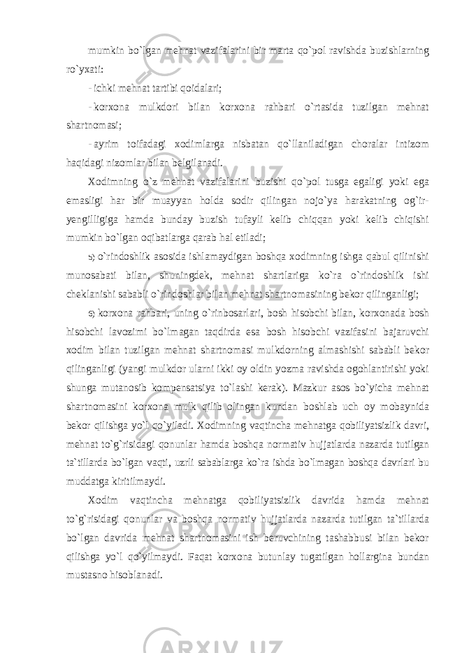 mumkin bo`lgan mehnat vazifalarini bir marta qo`pol ravishda buzishlarning ro`yxati: - ichki mehnat tartibi qoidalari; - korxona mulkdori bilan korxona rahbari o`rtasida tuzilgan mehnat shartnomasi; - ayrim toifadagi xodimlarga nisbatan qo`llaniladigan choralar intizom haqidagi nizomlar bilan belgilanadi. Xodimning o`z mehnat vazifalarini buzishi qo`pol tusga egaligi yoki ega emasligi har bir muayyan holda sodir qilingan nojo`ya harakatning og`ir- yengilligiga hamda bunday buzish tufayli kelib chiqqan yoki kelib chiqishi mumkin bo`lgan oqibatlarga qarab hal etiladi; 5) o`rindoshlik asosida ishlamaydigan boshqa xodimning ishga qabul qilinishi munosabati bilan, shuningdek, mehnat shartlariga ko`ra o`rindoshlik ishi cheklanishi sababli o`rindoshlar bilan mehnat shartnomasining bekor qilinganligi; 6) korxona rahbari, uning o`rinbosarlari, bosh hisobchi bilan, korxonada bosh hisobchi lavozimi bo`lmagan taqdirda esa bosh hisobchi vazifasini bajaruvchi xodim bilan tuzilgan mehnat shartnomasi mulkdorning almashishi sababli bekor qilinganligi (yangi mulkdor ularni ikki oy oldin yozma ravishda ogohlantirishi yoki shunga mutanosib kompensatsiya to`lashi kerak). Mazkur asos bo`yicha mehnat shartnomasini korxona mulk qilib olingan kundan boshlab uch oy mobaynida bekor qilishga yo`l qo`yiladi. Xodimning vaqtincha mehnatga qobiliyatsizlik davri, mehnat to`g`risidagi qonunlar hamda boshqa normativ hujjatlarda nazarda tutilgan ta`tillarda bo`lgan vaqti, uzrli sabablarga ko`ra ishda bo`lmagan boshqa davrlari bu muddatga kiritilmaydi. Xodim vaqtincha mehnatga qobiliyatsizlik davrida hamda mehnat to`g`risidagi qonunlar va boshqa normativ hujjatlarda nazarda tutilgan ta`tillarda bo`lgan davrida mehnat shartnomasini ish beruvchining tashabbusi bilan bekor qilishga yo`l qo`yilmaydi. Faqat korxona butunlay tugatilgan hollargina bundan mustasno hisoblanadi. 