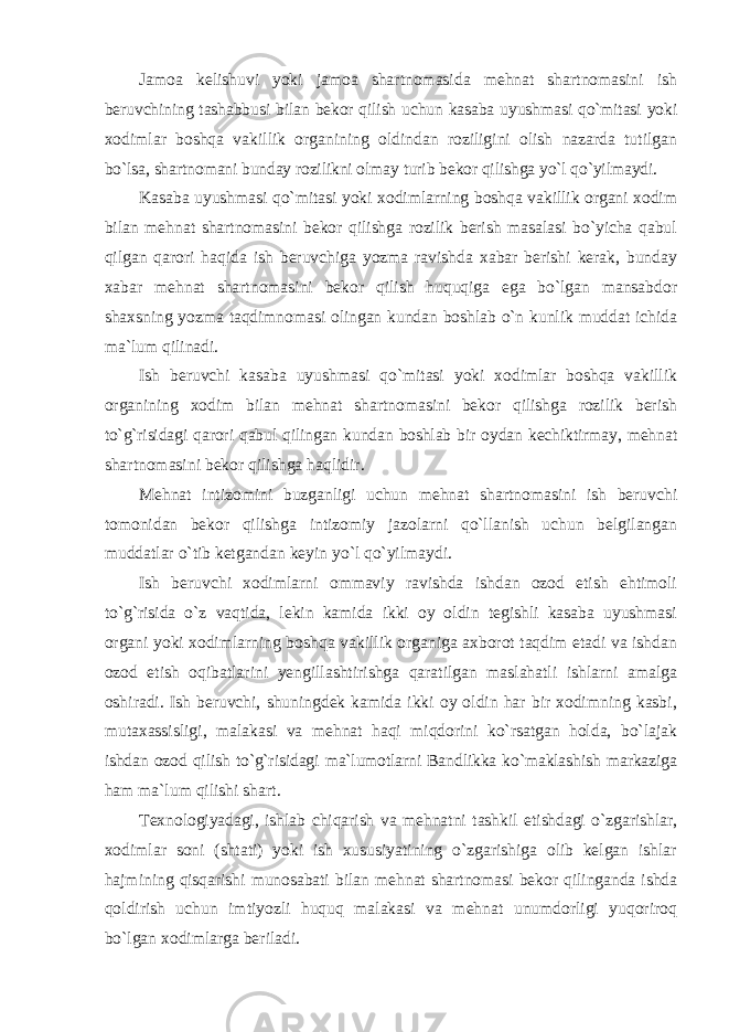 Jamoa kelishuvi yoki jamoa shartnomasida mehnat shartnomasini ish beruvchining tashabbusi bilan bekor qilish uchun kasaba uyushmasi qo`mitasi yoki xodimlar boshqa vakillik organining oldindan roziligini olish nazarda tutilgan bo`lsa, shartnomani bunday rozilikni olmay turib bekor qilishga yo`l qo`yilmaydi. Kasaba uyushmasi qo`mitasi yoki xodimlarning boshqa vakillik organi xodim bilan mehnat shartnomasini bekor qilishga rozilik berish masalasi bo`yicha qabul qilgan qarori haqida ish beruvchiga yozma ravishda xabar berishi kerak, bunday xabar mehnat shartnomasini bekor qilish huquqiga ega bo`lgan mansabdor shaxsning yozma taqdimnomasi olingan kundan boshlab o`n kunlik muddat ichida ma`lum qilinadi. Ish beruvchi kasaba uyushmasi qo`mitasi yoki xodimlar boshqa vakillik organining xodim bilan mehnat shartnomasini bekor qilishga rozilik berish to`g`risidagi qarori qabul qilingan kundan boshlab bir oydan kechiktirmay, mehnat shartnomasini bekor qilishga haqlidir. Mehnat intizomini buzganligi uchun mehnat shartnomasini ish beruvchi tomonidan bekor qilishga intizomiy jazolarni qo`llanish uchun belgilangan muddatlar o`tib ketgandan keyin yo`l qo`yilmaydi. Ish beruvchi xodimlarni ommaviy ravishda ishdan ozod etish ehtimoli to`g`risida o`z vaqtida, lekin kamida ikki oy oldin tegishli kasaba uyushmasi organi yoki xodimlarning boshqa vakillik organiga axborot taqdim etadi va ishdan ozod etish oqibatlarini yengillashtirishga qaratilgan maslahatli ishlarni amalga oshiradi. Ish beruvchi, shuningdek kamida ikki oy oldin har bir xodimning kasbi, mutaxassisligi, malakasi va mehnat haqi miqdorini ko`rsatgan holda, bo`lajak ishdan ozod qilish to`g`risidagi ma`lumotlarni Bandlikka ko`maklashish markaziga ham ma`lum qilishi shart. Texnologiyadagi, ishlab chiqarish va mehnatni tashkil etishdagi o`zgarishlar, xodimlar soni (shtati) yoki ish xususiyatining o`zgarishiga olib kelgan ishlar hajmining qisqarishi munosabati bilan mehnat shartnomasi bekor qilinganda ishda qoldirish uchun imtiyozli huquq malakasi va mehnat unumdorligi yuqoriroq bo`lgan xodimlarga beriladi. 