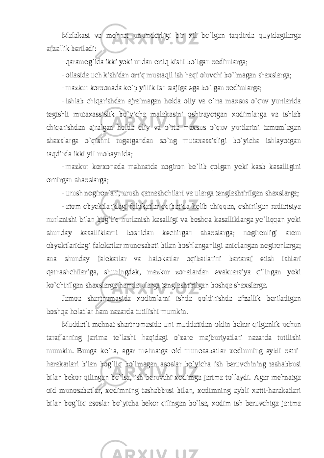 Malakasi va mehnat unumdorligi bir xil bo`lgan taqdirda quyidagilarga afzallik beriladi: - qaramog`ida ikki yoki undan ortiq kishi bo`lgan xodimlarga; - oilasida uch kishidan ortiq mustaqil ish haqi oluvchi bo`lmagan shaxslarga; - mazkur korxonada ko`p yillik ish stajiga ega bo`lgan xodimlarga; - ishlab chiqarishdan ajralmagan holda oliy va o`rta maxsus o`quv yurtlarida tegishli mutaxassislik bo`yicha malakasini oshirayotgan xodimlarga va ishlab chiqarishdan ajralgan holda oliy va o`rta maxsus o`quv yurtlarini tamomlagan shaxslarga o`qishni tugatgandan so`ng mutaxassisligi bo`yicha ishlayotgan taqdirda ikki yil mobaynida; - mazkur korxonada mehnatda nogiron bo`lib qolgan yoki kasb kasalligini orttirgan shaxslarga; - urush nogironlari, urush qatnashchilari va ularga tenglashtirilgan shaxslarga; - atom obyektlaridagi falokatlar oqibatida kelib chiqqan, oshirilgan radiatsiya nurlanishi bilan bog`liq nurlanish kasalligi va boshqa kasalliklarga yo`liqqan yoki shunday kasalliklarni boshidan kechirgan shaxslarga; nogironligi atom obyektlaridagi falokatlar munosabati bilan boshlanganligi aniqlangan nogironlarga; ana shunday falokatlar va halokatlar oqibatlarini bartaraf etish ishlari qatnashchilariga, shuningdek, mazkur zonalardan evakuatsiya qilingan yoki ko`chirilgan shaxslarga hamda ularga tenglashtirilgan boshqa shaxslarga. Jamoa shartnomasida xodimlarni ishda qoldirishda afzallik beriladigan boshqa holatlar ham nazarda tutilishi mumkin. Muddatli mehnat shartnomasida uni muddatidan oldin bekor qilganlik uchun taraflarning jarima to`lashi haqidagi o`zaro majburiyatlari nazarda tutilishi mumkin. Bunga ko`ra, agar mehnatga oid munosabatlar xodimning aybli xatti- harakatlari bilan bog`liq bo`lmagan asoslar bo`yicha ish beruvchining tashabbusi bilan bekor qilingan bo`lsa, ish beruvchi xodimga jarima to`laydi. Agar mehnatga oid munosabatlar, xodimning tashabbusi bilan, xodimning aybli xatti-harakatlari bilan bog`liq asoslar bo`yicha bekor qilingan bo`lsa, xodim ish beruvchiga jarima 