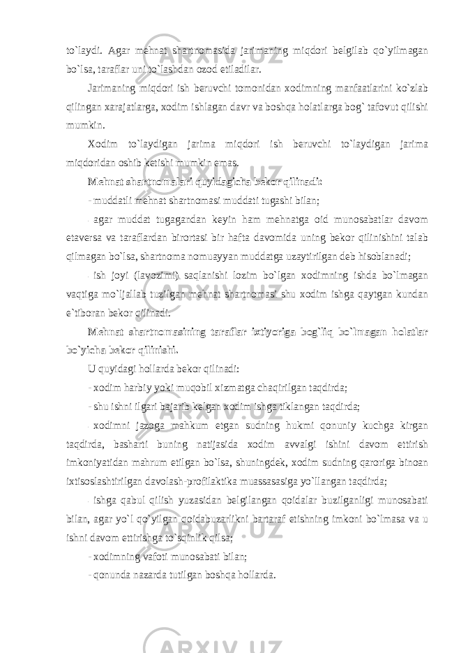 to`laydi. Agar mehnat shartnomasida jarimaning miqdori belgilab qo`yilmagan bo`lsa, taraflar uni to`lashdan ozod etiladilar. Jarimaning miqdori ish beruvchi tomonidan xodimning manfaatlarini ko`zlab qilingan xarajatlarga, xodim ishlagan davr va boshqa holatlarga bog` tafovut qilishi mumkin. Xodim to`laydigan jarima miqdori ish beruvchi to`laydigan jarima miqdoridan oshib ketishi mumkin emas. Mehnat shartnomalari quyidagicha bekor qilinadi: - muddatli mehnat shartnomasi muddati tugashi bilan; - agar muddat tugagandan keyin ham mehnatga oid munosabatlar davom etaversa va taraflardan birortasi bir hafta davomida uning bekor qilinishini talab qilmagan bo`lsa, shartnoma nomuayyan muddatga uzaytirilgan deb hisoblanadi; - ish joyi (lavozimi) saqlanishi lozim bo`lgan xodimning ishda bo`lmagan vaqtiga mo`ljallab tuzilgan mehnat shartnomasi shu xodim ishga qaytgan kundan e`tiboran bekor qilinadi. Mehnat shartnomasining taraflar ixtiyoriga bog`liq bo`lmagan holatlar bo`yicha bekor qilinishi. U quyidagi hollarda bekor qilinadi: - xodim harbiy yoki muqobil xizmatga chaqirilgan taqdirda; - shu ishni ilgari bajarib kelgan xodim ishga tiklangan taqdirda; - xodimni jazoga mahkum etgan sudning hukmi qonuniy kuchga kirgan taqdirda, basharti buning natijasida xodim avvalgi ishini davom ettirish imkoniyatidan mahrum etilgan bo`lsa, shuningdek, xodim sudning qaroriga binoan ixtisoslashtirilgan davolash-profilaktika muassasasiga yo`llangan taqdirda; - ishga qabul qilish yuzasidan belgilangan qoidalar buzilganligi munosabati bilan, agar yo`l qo`yilgan qoidabuzarlikni bartaraf etishning imkoni bo`lmasa va u ishni davom ettirishga to`sqinlik qilsa; - xodimning vafoti munosabati bilan; - qonunda nazarda tutilgan boshqa hollarda. 