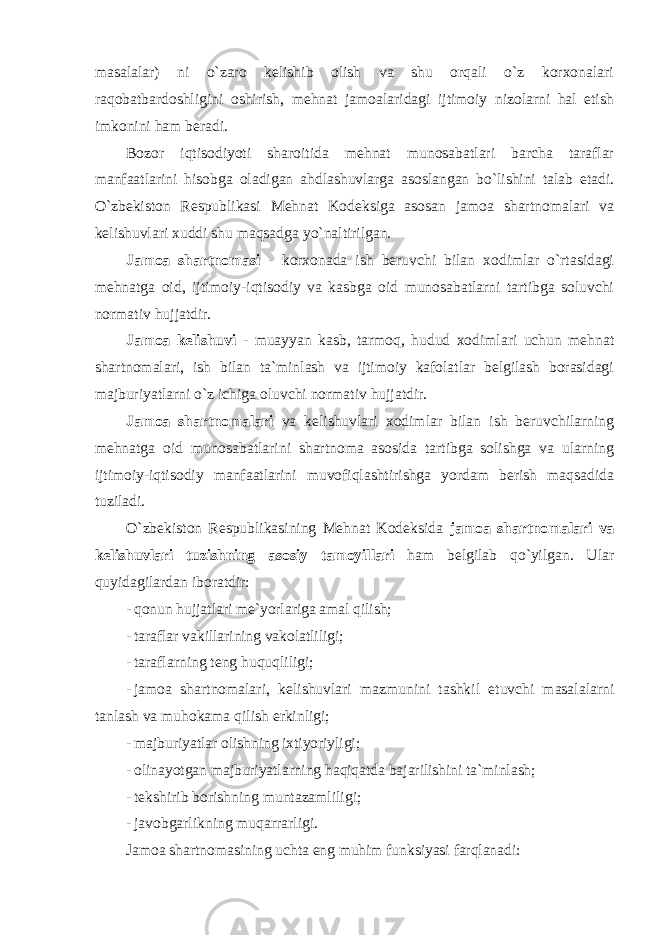 masalalar) ni o`zaro kelishib olish va shu orqali o`z korxonalari raqobatbardoshligini oshirish, mehnat jamoalaridagi ijtimoiy nizolarni hal etish imkonini ham beradi. Bozor iqtisodiyoti sharoitida mehnat munosabatlari barcha taraflar manfaatlarini hisobga oladigan ahdlashuvlarga asoslangan bo`lishini talab etadi. O`zbekiston Respublikasi Mehnat Kodeksiga asosan jamoa shartnomalari va kelishuvlari xuddi shu maqsadga yo`naltirilgan. Jamoa shartnomasi - korxonada ish beruvchi bilan xodimlar o`rtasidagi mehnatga oid, ijtimoiy-iqtisodiy va kasbga oid munosabatlarni tartibga soluvchi normativ hujjatdir. Jamoa kelishuvi - muayyan kasb, tarmoq, hudud xodimlari uchun mehnat shartnomalari, ish bilan ta`minlash va ijtimoiy kafolatlar belgilash borasidagi majburiyatlarni o`z ichiga oluvchi normativ hujjatdir. Jamoa shartnomalari va kelishuvlari xodimlar bilan ish beruvchilarning mehnatga oid munosabatlarini shartnoma asosida tartibga solishga va ularning ijtimoiy-iqtisodiy manfaatlarini muvofiqlashtirishga yordam berish maqsadida tuziladi. O`zbekiston Respublikasining Mehnat Kodeksida jamoa shartnomalari va kelishuvlari tuzishning asosiy tamoyillari ham belgilab qo`yilgan. Ular quyidagilardan iboratdir: - qonun hujjatlari me`yorlariga amal qilish; - taraflar vakillarining vakolatliligi; - taraflarning teng huquqliligi; - jamoa shartnomalari , kelishuvlari mazmunini tashkil etuvchi masalalarni tanlash va muhokama qilish erkinligi ; - majburiyatlar olishning ixtiyoriyligi; - olinayotgan majburiyatlarning haqiqatda bajarilishini ta`minlash; - tekshirib borishning muntazamliligi; - javobgarlikning muqarrarligi. Jamoa shartnomasining uchta eng muhim funksiyasi farqlanadi: 