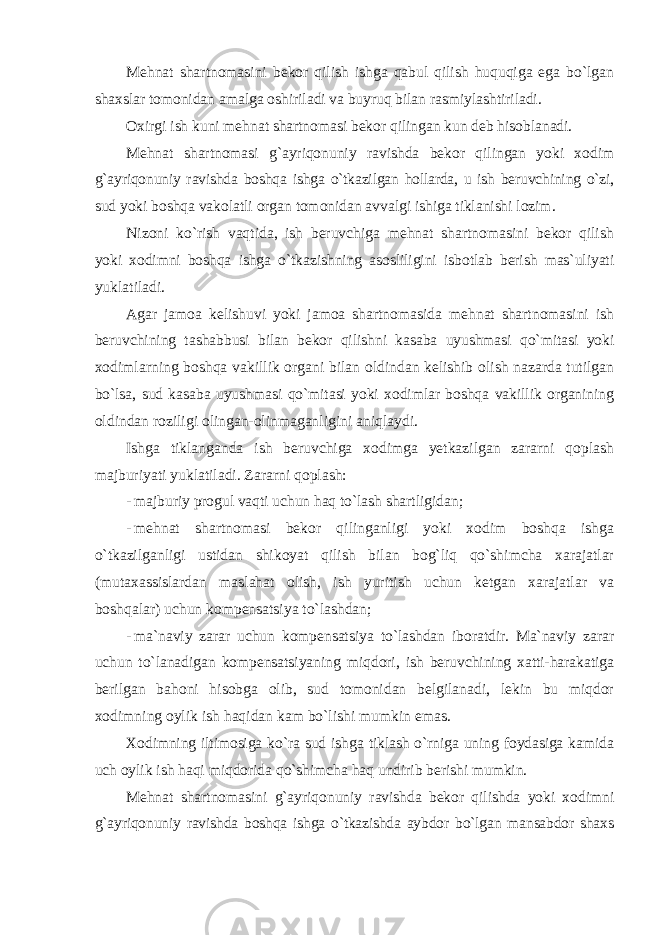 Mehnat shartnomasini bekor qilish ishga qabul qilish huquqiga ega bo`lgan shaxslar tomonidan amalga oshiriladi va buyruq bilan rasmiylashtiriladi. Oxirgi ish kuni mehnat shartnomasi bekor qilingan kun deb hisoblanadi. Mehnat shartnomasi g`ayriqonuniy ravishda bekor qilingan yoki xodim g`ayriqonuniy ravishda boshqa ishga o`tkazilgan hollarda, u ish beruvchining o`zi, sud yoki boshqa vakolatli organ tomonidan avvalgi ishiga tiklanishi lozim. Nizoni ko`rish vaqtida, ish beruvchiga mehnat shartnomasini bekor qilish yoki xodimni boshqa ishga o`tkazishning asosliligini isbotlab berish mas`uliyati yuklatiladi. Agar jamoa kelishuvi yoki jamoa shartnomasida mehnat shartnomasini ish beruvchining tashabbusi bilan bekor qilishni kasaba uyushmasi qo`mitasi yoki xodimlarning boshqa vakillik organi bilan oldindan kelishib olish nazarda tutilgan bo`lsa, sud kasaba uyushmasi qo`mitasi yoki xodimlar boshqa vakillik organining oldindan roziligi olingan-olinmaganligini aniqlaydi. Ishga tiklanganda ish beruvchiga xodimga yetkazilgan zararni qoplash majburiyati yuklatiladi. Zararni qoplash: - majburiy progul vaqti uchun haq to`lash shartligidan; - mehnat shartnomasi bekor qilinganligi yoki xodim boshqa ishga o`tkazilganligi ustidan shikoyat qilish bilan bog`liq qo`shimcha xarajatlar (mutaxassislardan maslahat olish, ish yuritish uchun ketgan xarajatlar va boshqalar) uchun kompensatsiya to`lashdan; - ma`naviy zarar uchun kompensatsiya to`lashdan iboratdir. Ma`naviy zarar uchun to`lanadigan kompensatsiyaning miqdori, ish beruvchining xatti-harakatiga berilgan bahoni hisobga olib, sud tomonidan belgilanadi, lekin bu miqdor xodimning oylik ish haqidan kam bo`lishi mumkin emas. Xodimning iltimosiga ko`ra sud ishga tiklash o`rniga uning foydasiga kamida uch oylik ish haqi miqdorida qo`shimcha haq undirib berishi mumkin. Mehnat shartnomasini g`ayriqonuniy ravishda bekor qilishda yoki xodimni g`ayriqonuniy ravishda boshqa ishga o`tkazishda aybdor bo`lgan mansabdor shaxs 