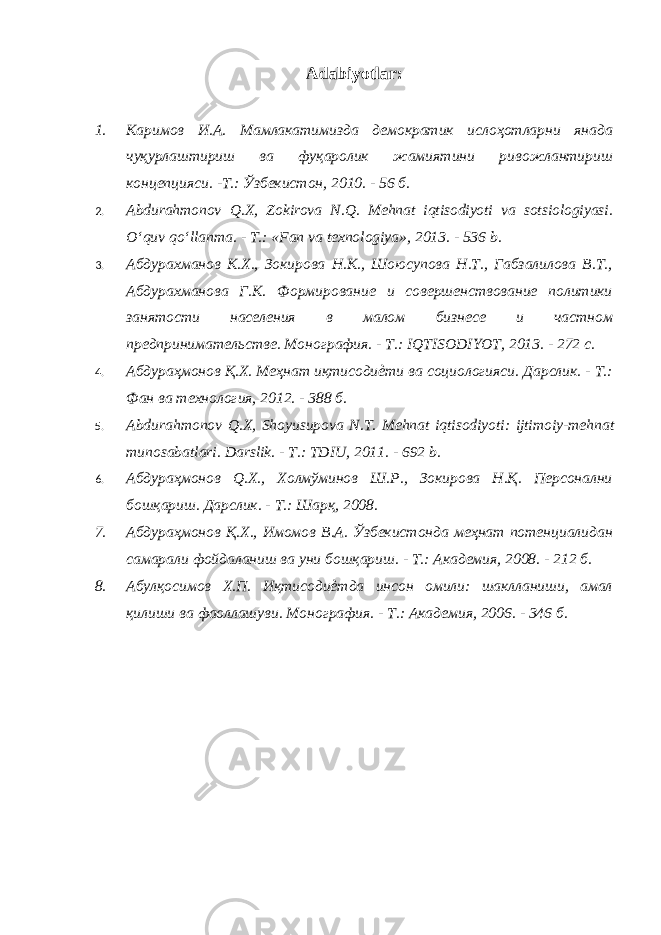 Adabiyotlar: 1. Каримов И.А. Мамлакатимизда демократик ислоҳотларни янада чуқурлаштириш ва фуқаролик жамиятини ривожлантириш концепцияси. -Т.: Ўзбекистон, 2010. - 56 б. 2. Abdurahmonov Q . X , Zokirova N . Q . Mehnat iqtisodiyoti va sotsiologiyasi . O‘quv qo‘llanma. - T.: «Fan va texnologiya», 2013. - 536 b. 3. Абдурахманов К.Х., Зокирова Н.К., Шоюсупова Н.Т., Габзалилова В.Т., Абдурахманова Г.К. Формирование и совершенствование политики занятости населения в малом бизнесе и частном предпринимательстве. Монография. - Т.: IQTISODIYOT, 2013. - 272 с. 4. Абдураҳмонов Қ.Х. Меҳнат иқтисодиѐти ва социологияси. Дарслик. - Т.: Фан ва технология, 2012. - 388 б. 5. Abdurahmonov Q . X , Shoyusupova N . T . Mehnat iqtisodiyoti : ijtimoiy - mehnat munosabatlari . Darslik. - Т.: TDIU, 2011. - 692 b. 6. Абдураҳмонов Q .Х., Холмўминов Ш.Р., Зокирова Н.Қ. Персонални бошқариш. Дарслик. - Т.: Шарқ, 2008. 7. Абдураҳмонов Қ.Х., Имомов В.А. Ўзбекистонда меҳнат потенциалидан самарали фойдаланиш ва уни бошқариш. - Т.: Академия, 2008. - 212 б. 8. Абулқосимов Х.П. Иқтисодиѐтда инсон омили: шаклланиши, амал қилиши ва фаоллашуви. Монография. - Т.: Академия, 2006. - 346 б. 