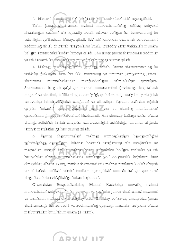 1. Mehnat munosabatlari har ikki taraf manfaatlarini himoya qilishi. Ya`ni jamoa shartnomasi mehnat munosabatlarining zaifroq subyekti hisoblangan xodimni o`z iqtisodiy holati ustuvor bo`lgan ish beruvchining bu ustunligini qo`llashdan himoya qiladi. Ikkinchi tomondan esa, u ish beruvchilarni xodimning ishlab chiqarish jarayonlarini buzib, iqtisodiy zarar yetkazishi mumkin bo`lgan asossiz talablaridan himoya qiladi. Shu tariqa jamoa shartnomasi xodimlar va ish beruvchilar manfaatlarini muvofiqlashtirishga xizmat qiladi. 2. Mehnat munosabatlarini tartibga solish. Jamoa shartnomasining bu tashkiliy funksiyasi ham har ikki tomonning va umuman jamiyatning jamoa- shartnoma munosabatlaridan manfaatdorligini ta`minlashga qaratilgan. Shartnomada belgilab qo`yilgan mehnat munosabatlari (mehnatga haq to`lash miqdori va shartlari, ta`tillarning davomiyligi, qo`shimcha ijtimoiy imtiyozlar) ish beruvchiga ishlab chiqarish xarajatlari va olinadigan foydani oldindan rejalab qo`yish imkonini beradi. Xodimlar uchun esa bu ularning manfaatlarini qondirishning muayyan kafolatlari hisoblanadi. Ana shunday tartibga solish o`zaro bitimga kelishish, ishlab chiqarish samaradorligini oshirishga, umuman olganda jamiyat manfaatlariga ham xizmat qiladi. 3. Jamoa shartnomalari mehnat munosabatlari barqarorligini ta`minlashga qaratilgan. Mehnat bozorida taraflarning o`z manfaatlari va maqsadlari mavjud bo`lib, mehnat bozori subyektlari bo`lgan xodimlar va ish beruvchilar o`zaro munosabatlarda nizolarga yo`l qo`ymaslik kafolatini bera olmaydilar, albatta. Biroq, mazkur shartnomalarda mehnat nizolarini k o`rib chiqish tartibi ko`zda tutilishi sababli taraflarni qoniqtirishi mumkin bo`lgan qarorlarni birgalikda ishlab chiqilishiga imkon tug`diradi. O`zbekiston Respublikasining Mehnat Kodeksiga muvofiq mehnat munosabatlari subyektlari - ish beruvchi va xodimlar jamoa shartnomasi mazmuni va tuzilishini mutlaqo erkin belgilay oladi. Shunday bo`lsa-da, amaliyotda jamoa shartnomasiga ish beruvchi va xodimlarning quyidagi masalalar bo`yicha o`zaro majburiyatlari kiritilishi mumkin (1- rasm). 