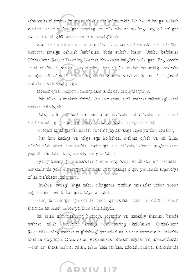 etish va ba`zi boshqa hollarda ushlab qolinishi mumkin. Ish haqini har gal to`lash vaqtida ushlab qolinadigan haqning umumiy miqdori xodimga tegishli bo`lgan mehnat haqining 50 foizidan ortib ketmasligi lozim. Xodimlarni ish bilan ta`minlash tizimi. Jamoa shartnomasida mehnat qilish huquqini amalga oshirish kafolatlari ifoda etilishi lozim. Ushbu kafolatlar O`zbekiston Respublikasining Mehnat Kodeksida belgilab qo`yilgan. Eng avvalo shuni ta`kidlash kerakki, davlatimizda har bir fuqaro ish beruvchiga bevosita murojaat qilishi yoki mehnat organlarining bepul vositachiligi orqali ish joyini erkin tanlash huquqiga ega. Mehnat qilish huquqini amalga oshirishda davlat quyidagilarni: - ish bilan ta`minlash tizimi, shu jumladan, turli mehnat rejimidagi ishni tanlash erkinligini; - ishga qabul qilishni qonunga xilof ravishda rad etishdan va mehnat shartnomasini g`ayriqonuniy ravishda bekor qilishdan himoyalanishini; - maqbul keladigan ish tanlash va ishga joylashishga bepul yordam berishni; - har kim kasbga va ishga ega bo`lishda, mehnat qilish va ish bilan ta`minlanish shart-sharoitlarida, mehnatga haq olishda, xizmat pog`onasidan yuqorilab borishda teng imkoniyatlar yaratishni; - yangi kasbga (mutaxassislikka) bepul o`qitishni, Bandlikka ko`maklashish markazlarida yoki ularning yo`llanmasi bilan boshqa o`quv yurtlarida stipendiya to`lab malakasini oshirishni; - boshqa joydagi ishga qabul qilinganda moddiy xarajatlar uchun qonun hujjatlariga muvofiq kompensatsiya to`lashni; - haq to`lanadigan jamoat ishlarida qatnashish uchun muddatli mehnat shartnomasi tuzish imkoniyatlarini kafolatlaydi. Ish bilan ta`minlashning huquqiy, iqtisodiy va tashkiliy shartlari hamda mehnat qilish huquqini amalga oshirishning kafolatlari O`zbekiston Respublikasining mehnat to`g`risidagi qonunlari va boshqa normativ hujjatlarida belgilab qo`yilgan. O`zbekiston Respublikasi Konstitutsiyasining 37-moddasida ―Har bir shaxs mehnat qilish, erkin kasb tanlash, adolatli mehnat sharoitlarida 