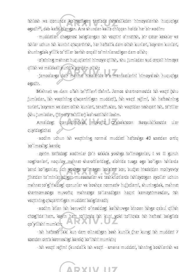 ishlash va qonunda ko`rsatilgan tartibda ishsizlikdan himoyalanish huquqiga egadir 21 , deb kafolatlangan. Ana shundan kelib chiqqan holda har bir xodim: - muddatlari chegarasi belgilangan ish vaqtini o ` rnatish , bir qator kasblar va ishlar uchun ish kunini qisqartirish , har haftalik dam olish kunlari , bayram kunlari , shuningdek yillik ta ` tillar berish orqali ta ` minlanadigan dam olish ; - o ` zining mehnat huquqlarini himoya qilish , shu jumladan sud orqali himoya qilish va malakali yuridik yordam olish ; - jamoalarga doir mehnat nizolarida o`z manfaatlarini himoyalash huquqiga egadir. Mehnat va dam olish ta`tillari tizimi. Jamoa shartnomasida ish vaqti (shu jumladan, ish vaqtining qisqartirilgan muddati), ish vaqti rejimi, ish haftasining turlari, bayram va dam olish kunlari, tanaffuslar, ish vaqtidan tashqari ish, ta`tillar (shu jumladan, ijtimoiy ta`tillar) ko`rsatilishi lozim. Amaldagi qonunchilikka muvofiq O`zbekiston Respublikasida ular quyidagicha: - xodim uchun ish vaqtining normal muddati haftasiga 40 soatdan ortiq bo`lmasligi kerak; - ayrim toifadagi xodimlar (o`n sakkiz yoshga to`lmaganlar, I va II guruh nogironlari, noqulay mehnat sharoitlaridagi, alohida tusga ega bo`lgan ishlarda band bo`lganlar, uch yoshga to`lmagan bolalari bor, budjet hisobidan moliyaviy jihatdan ta`minlanadigan muassasalar va tashkilotlarda ishlayotgan ayollar uchun mehnat to`g`risidagi qonunlar va boshqa normativ hujjatlarni, shuningdek, mehnat shartnomasiga muvofiq mehnatga to`lanadigan haqni kamaytirmasdan, ish vaqtining qisqartirilgan muddati belgilanadi; - xodim bilan ish beruvchi o`rtasidagi kelishuvga binoan ishga qabul qilish chog`ida ham, keyin ham to`liqsiz ish kuni yoki to`liqsiz ish haftasi belgilab qo`yilishi mumkin; - ish haftasi: ikki kun dam olinadigan besh kunlik (har kungi ish muddati 7 soatdan ortib ketmasligi kerak) bo`lishi mumkin; - ish vaqti rejimi (kundalik ish vaqti - smena muddati, ishning boshlanish va 