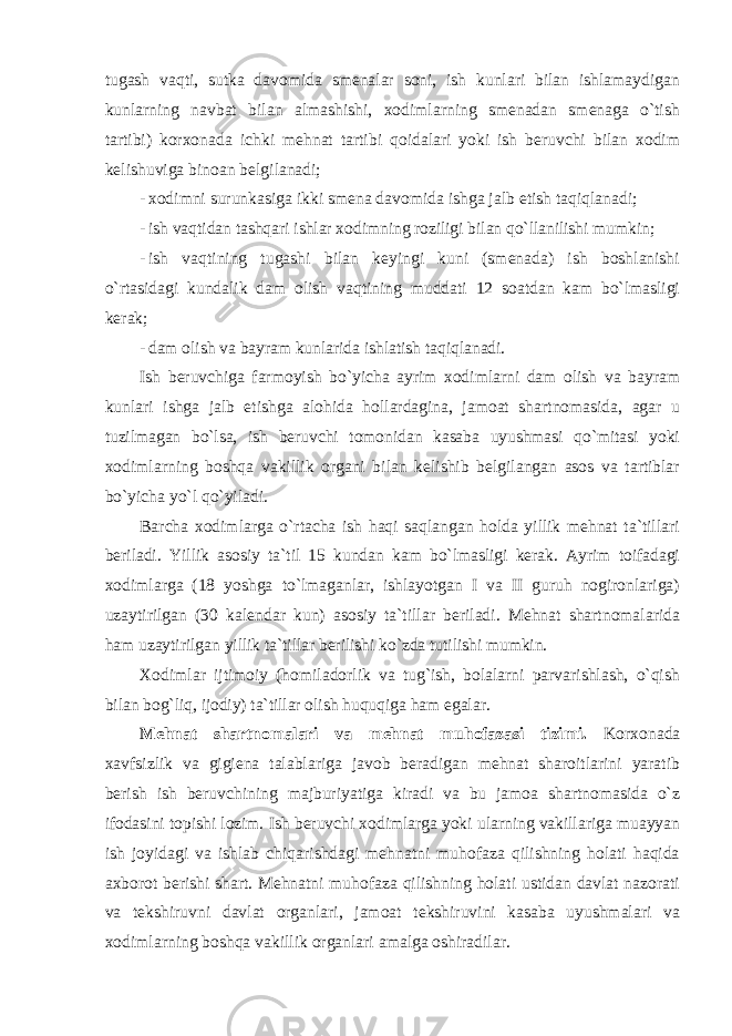 tugash vaqti, sutka davomida smenalar soni, ish kunlari bilan ishlamaydigan kunlarning navbat bilan almashishi, xodimlarning smenadan smenaga o`tish tartibi) korxonada ichki mehnat tartibi qoidalari yoki ish beruvchi bilan xodim kelishuviga binoan belgilanadi; - xodimni surunkasiga ikki smena davomida ishga jalb etish taqiqlanadi; - ish vaqtidan tashqari ishlar xodimning roziligi bilan qo`llanilishi mumkin; - ish vaqtining tugashi bilan keyingi kuni (smenada) ish boshlanishi o`rtasidagi kundalik dam olish vaqtining muddati 12 soatdan kam bo`lmasligi kerak; - dam olish va bayram kunlarida ishlatish taqiqlanadi. Ish beruvchiga farmoyish bo`yicha ayrim xodimlarni dam olish va bayram kunlari ishga jalb etishga alohida hollardagina, jamoat shartnomasida, agar u tuzilmagan bo`lsa, ish beruvchi tomonidan kasaba uyushmasi qo`mitasi yoki xodimlarning boshqa vakillik organi bilan kelishib belgilangan asos va tartiblar bo`yicha yo`l qo`yiladi. Barcha xodimlarga o`rtacha ish haqi saqlangan holda yillik mehnat ta`tillari beriladi. Yillik asosiy ta`til 15 kundan kam bo`lmasligi kerak. Ayrim toifadagi xodimlarga (18 yoshga to`lmaganlar, ishlayotgan I va II guruh nogironlariga) uzaytirilgan (30 kalendar kun) asosiy ta`tillar beriladi. Mehnat shartnomalarida ham uzaytirilgan yillik ta`tillar berilishi ko`zda tutilishi mumkin. Xodimlar ijtimoiy (homiladorlik va tug`ish, bolalarni parvarishlash, o`qish bilan bog`liq, ijodiy) ta`tillar olish huquqiga ham egalar. Mehnat shartnomalari va mehnat muhofazasi tizimi. Korxonada xavfsizlik va gigiena talablariga javob beradigan mehnat sharoitlarini yaratib berish ish beruvchining majburiyatiga kiradi va bu jamoa shartnomasida o`z ifodasini topishi lozim. Ish beruvchi xodimlarga yoki ularning vakillariga muayyan ish joyidagi va ishlab chiqarishdagi mehnatni muhofaza qilishning holati haqida axborot berishi shart. Mehnatni muhofaza qilishning holati ustidan davlat nazorati va tekshiruvni davlat organlari, jamoat tekshiruvini kasaba uyushmalari va xodimlarning boshqa vakillik organlari amalga oshiradilar. 