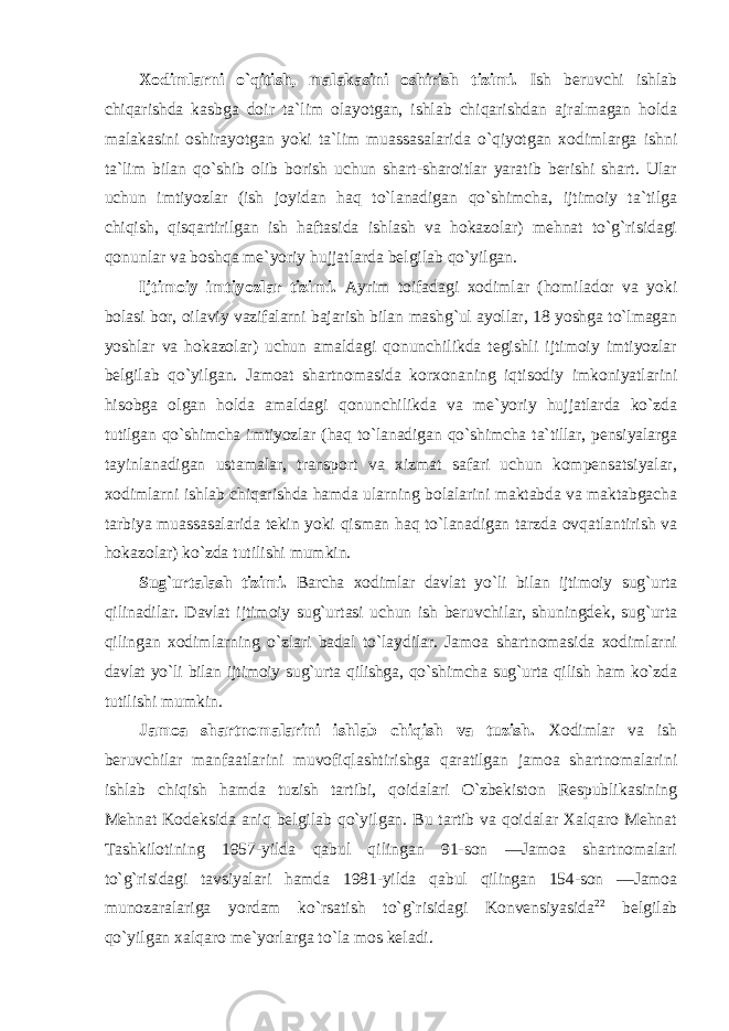 Xodimlarni o`qitish, malakasini oshirish tizimi. Ish beruvchi ishlab chiqarishda kasbga doir ta`lim olayotgan, ishlab chiqarishdan ajralmagan holda malakasini oshirayotgan yoki ta`lim muassasalarida o`qiyotgan xodimlarga ishni ta`lim bilan qo`shib olib borish uchun shart-sharoitlar yaratib berishi shart. Ular uchun imtiyozlar (ish joyidan haq to`lanadigan qo`shimcha, ijtimoiy ta`tilga chiqish, qisqartirilgan ish haftasida ishlash va hokazolar) mehnat to`g`risidagi qonunlar va boshqa me`yoriy hujjatlarda belgilab qo`yilgan. Ijtimoiy imtiyozlar tizimi. Ayrim toifadagi xodimlar (homilador va yoki bolasi bor, oilaviy vazifalarni bajarish bilan mashg`ul ayollar, 18 yoshga to`lmagan yoshlar va hokazolar) uchun amaldagi qonunchilikda tegishli ijtimoiy imtiyozlar belgilab qo`yilgan. Jamoat shartnomasida korxonaning iqtisodiy imkoniyatlarini hisobga olgan holda amaldagi qonunchilikda va me`yoriy hujjatlarda ko`zda tutilgan qo`shimcha imtiyozlar (haq to`lanadigan qo`shimcha ta`tillar, pensiyalarga tayinlanadigan ustamalar, transport va xizmat safari uchun kompensatsiyalar, xodimlarni ishlab chiqarishda hamda ularning bolalarini maktabda va maktabgacha tarbiya muassasalarida tekin yoki qisman haq to`lanadigan tarzda ovqatlantirish va hokazolar) ko`zda tutilishi mumkin. Sug`urtalash tizimi. Barcha xodimlar davlat yo`li bilan ijtimoiy sug`urta qilinadilar. Davlat ijtimoiy sug`urtasi uchun ish beruvchilar, shuningdek, sug`urta qilingan xodimlarning o`zlari badal to`laydilar. Jamoa shartnomasida xodimlarni davlat yo`li bilan ijtimoiy sug`urta qilishga, qo`shimcha sug`urta qilish ham ko`zda tutilishi mumkin. Jamoa shartnomalarini ishlab chiqish va tuzish. Xodimlar va ish beruvchilar manfaatlarini muvofiqlashtirishga qaratilgan jamoa shartnomalarini ishlab chiqish hamda tuzish tartibi, qoidalari O`zbekiston Respublikasining Mehnat Kodeksida aniq belgilab qo`yilgan. Bu tartib va qoidalar Xalqaro Mehnat Tashkilotining 1957-yilda qabul qilingan 91-son ―Jamoa shartnomalari to`g`risidagi tavsiyalari hamda 1981-yilda qabul qilingan 154-son ―Jamoa munozaralariga yordam ko`rsatish to`g`risidagi Konvensiyasida 22 belgilab qo`yilgan xalqaro me`yorlarga to`la mos keladi. 