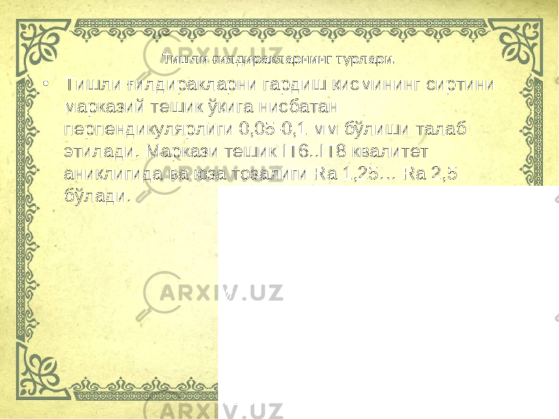 • Тишли ғилдиракларни гардиш қисмининг сиртини марказий тешик ўқига нисбатан перпендикулярлиги 0,05-0,1 мм бўлиши талаб этилади. Маркази тешик IT 6.. IT 8 квалитет аниқлигида ва юза тозалиги Ra 1,25… Ra 2,5 бўлади. Тишли ғ илдиракларнинг турлари. 