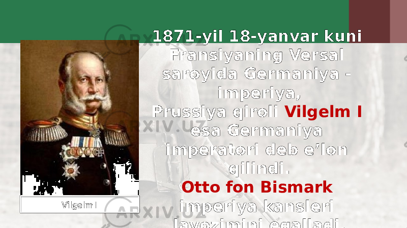 1871-yil 18-yanvar kuni Fransiyaning Versal saroyida Germaniya - imperiya, Prussiya qiroli Vilgelm I esa Germaniya imperatori deb e’lon qilindi. Otto fon Bismark imperiya kansleri lavozimini egalladi.Vilgelm I 