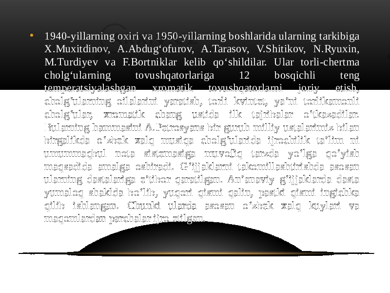 • 1940-yillarning oxiri va 1950-yillarning boshlarida ularning tarkibiga X.Muxitdinov, A.Abdug‘ofurov, A.Tarasov, V.Shitikov, N.Ryuxin, M.Turdiyev va F.Bortniklar kelib qo‘shildilar. Ular torli-chertma cholg‘ularning tovushqatorlariga 12 bosqichli teng temperatsiyalashgan xromatik tovushqatorlarni joriy etish, cholg‘ularning oilalarini yaratish, torli kvintet, ya’ni torlikamonli cholg‘ular, xromatik chang ustida ilk tajribalar o‘tkazadilar. Bularning hammasini A.Petrosyans bir guruh milliy ustalarimiz bilan birgalikda o‘zbek xalq musiqa cholg‘ularida ijrochilik ta’lim ni umummaqbul nota sistemasiga muvofiq tarzda yo‘lga qo‘yish maqsadida amalga oshiradi. G‘ijjaklarni takomillashtirishda asosan ularning dastalariga e’tibor qaratilgan. An’anaviy g‘ijjaklarda dasta yumaloq shaklda bo‘lib, yuqori qismi qalin, pastki qismi ingichka qilib ishlangan. Chunki ularda asosan o‘zbek xalq kuylari va maqomlardan parchalar ijro etilgan. 