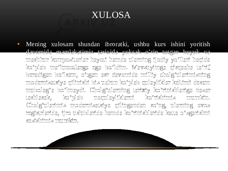  XULOSA • Mening xulosam shundan ibroratki, ushbu kurs ishini yoritish davomida mamlakatimiz tarixida yuksak o’rin tutgan buyuk va mashhur kompozitorlar hayoti hamda ularning ijodiy yo’llari haqida ko’plab ma’lumotlarga ega bo’ldim. Mavzuyimga qisqacha ta’rif beradigan bo’lsam, o’tgan asr davomida milliy cholg’ularimizning modernizatsiya qilinishi biz uchun ko’plab qulayliklar keltirdi desam mubolag’a bo’lmaydi. Cholg’ularning tarixiy ko’rinishlariga nazar tashlasak, ko’plab noqulayliklarni ko’rishimiz mumkin. Cholg’ularimiz modernizatsiya qilingandan so’ng, ularning ovoz registrlarida, ijro uslublarida hamda ko’rinishlarida katta o’zgarishni sezishimiz mumkin. 