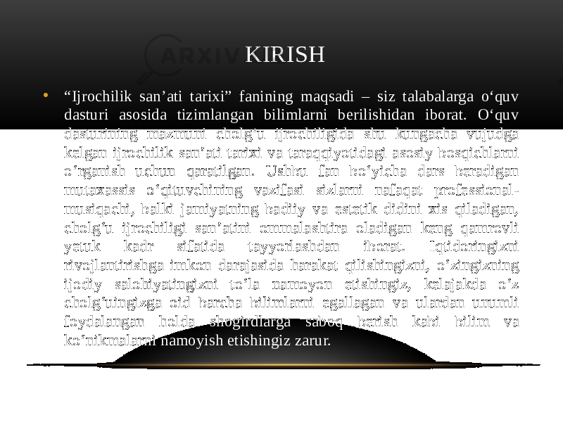  KIRISH • “ Ijrochilik san’ati tarixi” fanining maqsadi – siz talabalarga o‘quv dasturi asosida tizimlangan bilimlarni berilishidan iborat. O‘quv dasturining mazmuni cholg‘u ijrochiligida shu kungacha vujudga kelgan ijrochilik san’ati tarixi va taraqqiyotidagi asosiy bosqichlarni o‘rganish uchun qaratilgan. Ushbu fan bo‘yicha dars beradigan mutaxassis o‘qituvchining vazifasi sizlarni nafaqat professional- musiqachi, balki jamiyatning badiiy va estetik didini xis qiladigan, cholg‘u ijrochiligi san’atini ommalashtira oladigan keng qamrovli yetuk kadr sifatida tayyorlashdan iborat. Iqtidoringizni rivojlantirishga imkon darajasida harakat qilishingizni, o‘zingizning ijodiy salohiyatingizni to‘la namoyon etishingiz, kelajakda o‘z cholg‘uingizga oid barcha bilimlarni egallagan va ulardan unumli foydalangan holda shogirdlarga saboq berish kabi bilim va ko‘nikmalarni namoyish etishingiz zarur. 