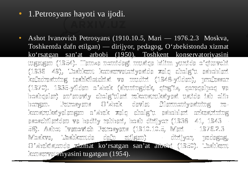 • 1.Petrosyans hayoti va ijodi. • Ashot Ivanovich Petrosyans (1910.10.5, Mari — 1976.2.3 Moskva, Toshkentda dafn etilgan) — dirijyor, pedagog, Oʻzbekistonda xizmat koʻrsatgan sanʼat arbobi (1950). Toshkent konservatoriyasini tugatgan (1954). Hamza nomidagi musiqa bilim yurtida oʻqituvchi (1936—49), Toshkent konservatoriyasida xalq cholgʻu asboblari kafedrasining tashkilotchisi va mudiri (1948-yildan), professor (1970). 1935-yildan oʻzbek (shuningdek, qirgʻiz, qoraqalpoq va boshqalar) anʼanaviy cholgʻulari rekonstruksiyasi ustida ish olib borgan. Petrosyans Oʻzbek davlat filarmoniyasining re- konstruksiyalangan oʻzbek xalq cholgʻu asboblari orkestrining asoschilaridan va badiiy rahbari, bosh dirijyor (1938—41, 1943— 58). Ashot Ivanovich Petrosyans (1910.10.5, Mari — 1976.2.3 Moskva, Toshkentda dafn etilgan) — dirijyor, pedagog, Oʻzbekistonda xizmat koʻrsatgan sanʼat arbobi (1950). Toshkent konservatoriyasini tugatgan (1954). 