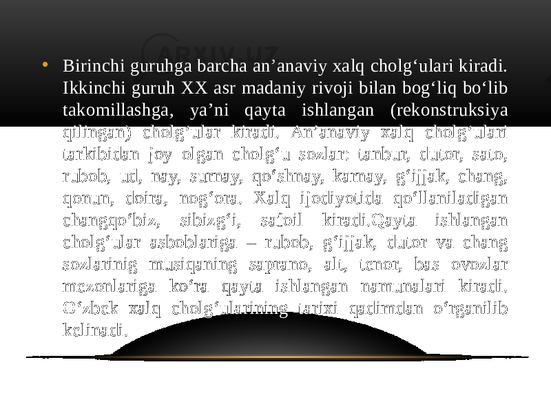 • Birinchi guruhga barcha an’anaviy xalq cholg‘ulari kiradi. Ikkinchi guruh XX asr madaniy rivoji bilan bog‘liq bo‘lib takomillashga, ya’ni qayta ishlangan (rekonstruksiya qilingan) cholg‘ular kiradi. An’anaviy xalq cholg‘ulari tarkibidan joy olgan cholg‘u sozlar: tanbur, dutor, sato, rubob, ud, nay, surnay, qo‘shnay, karnay, g‘ijjak, chang, qonun, doira, nog‘ora. Xalq ijodiyotida qo‘llaniladigan changqo‘biz, sibizg‘i, safoil kiradi.Qayta ishlangan cholg‘ular asboblariga – rubob, g‘ijjak, dutor va chang sozlarinig musiqaning saprano, alt, tenor, bas ovozlar mezonlariga ko‘ra qayta ishlangan namunalari kiradi. Oʻzbek xalq cholgʻularining tarixi qadimdan oʻrganilib kelinadi. 