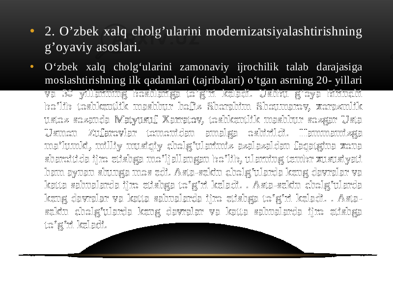 • 2. O’zbek xalq cholg’ularini modernizatsiyalashtirishning g’oyaviy asoslari. • O‘zbek xalq cholg‘ularini zamonaviy ijrochilik talab darajasiga moslashtirishning ilk qadamlari (tajribalari) o‘tgan asrning 20- yillari va 30 yillarining boshlariga to‘g‘ri keladi. Ushbu g‘oya birinchi bo‘lib toshkentlik mashhur hofiz Shorahim Shoumarov, xorazmlik ustoz sozanda Matyusuf Xarratov, toshkentlik mashhur sozgar Usta Usmon Zufarovlar tomonidan amalga oshirildi. Hammamizga ma’lumki, milliy musiqiy cholg‘ularimiz azalazaldan faqatgina xona sharoitida ijro etishga mo‘ljallangan bo‘lib, ularning tembr xususiyati ham aynan shunga mos edi. Asta-sekin cholg‘ularda keng davralar va katta sahnalarda ijro etishga to‘g‘ri keladi. . Asta-sekin cholg‘ularda keng davralar va katta sahnalarda ijro etishga to‘g‘ri keladi. . Asta- sekin cholg‘ularda keng davralar va katta sahnalarda ijro etishga to‘g‘ri keladi. 