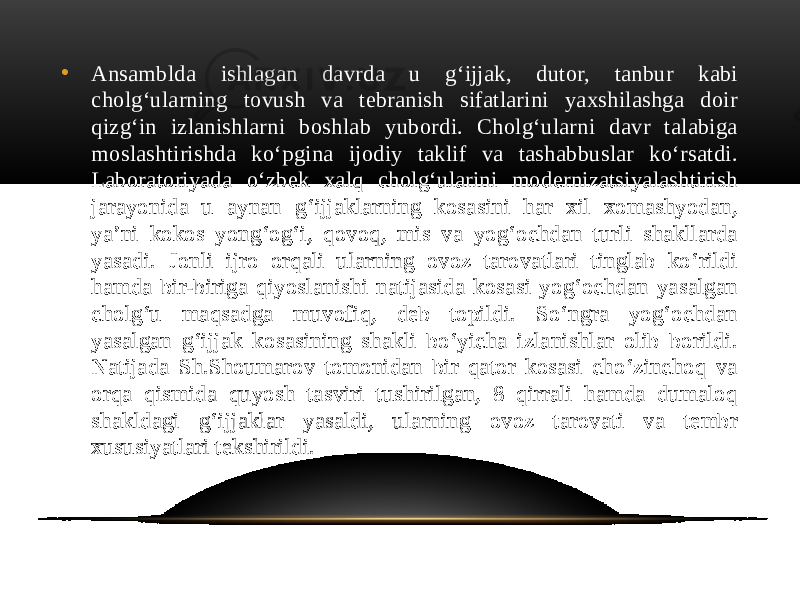 • Ansamblda ishlagan davrda u g‘ijjak, dutor, tanbur kabi cholg‘ularning tovush va tebranish sifatlarini yaxshilashga doir qizg‘in izlanishlarni boshlab yubordi. Cholg‘ularni davr talabiga moslashtirishda ko‘pgina ijodiy taklif va tashabbuslar ko‘rsatdi. Laboratoriyada o‘zbek xalq cholg‘ularini modernizatsiyalashtirish jarayonida u aynan g‘ijjaklarning kosasini har xil xomashyodan, ya’ni kokos yong‘og‘i, qovoq, mis va yog‘ochdan turli shakllarda yasadi. Jonli ijro orqali ularning ovoz tarovatlari tinglab ko‘rildi hamda bir-biriga qiyoslanishi natijasida kosasi yog‘ochdan yasalgan cholg‘u maqsadga muvofiq, deb topildi. So‘ngra yog‘ochdan yasalgan g‘ijjak kosasining shakli bo‘yicha izlanishlar olib borildi. Natijada Sh.Shoumarov tomonidan bir qator kosasi cho‘zinchoq va orqa qismida quyosh tasviri tushirilgan, 8 qirrali hamda dumaloq shakldagi g‘ijjaklar yasaldi, ularning ovoz tarovati va tembr xususiyatlari tekshirildi. 