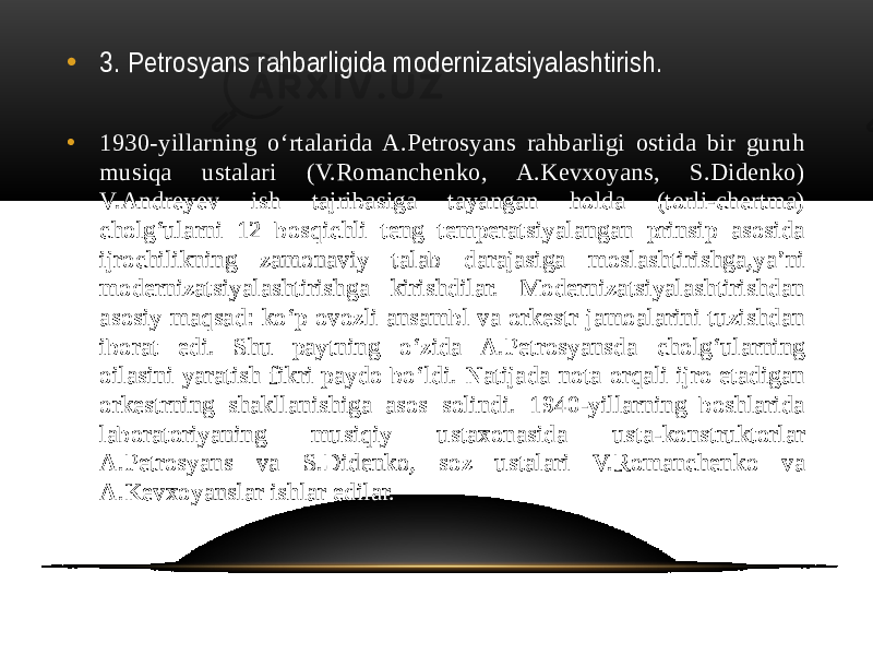 • 3. Petrosyans rahbarligida modernizatsiyalashtirish. • 1930-yillarning o‘rtalarida A.Petrosyans rahbarligi ostida bir guruh musiqa ustalari (V.Romanchenko, A.Kevxoyans, S.Didenko) V.Andreyev ish tajribasiga tayangan holda (torli-chertma) cholg‘ularni 12 bosqichli teng temperatsiyalangan prinsip asosida ijrochilikning zamonaviy talab darajasiga moslashtirishga,ya’ni modernizatsiyalashtirishga kirishdilar. Modernizatsiyalashtirishdan asosiy maqsad: ko‘p ovozli ansambl va orkestr jamoalarini tuzishdan iborat edi. Shu paytning o‘zida A.Petrosyansda cholg‘ularning oilasini yaratish fikri paydo bo‘ldi. Natijada nota orqali ijro etadigan orkestrning shakllanishiga asos solindi. 1940-yillarning boshlarida laboratoriyaning musiqiy ustaxonasida usta-konstruktorlar A.Petrosyans va S.Didenko, soz ustalari V.Romanchenko va A.Kevxoyanslar ishlar edilar. 