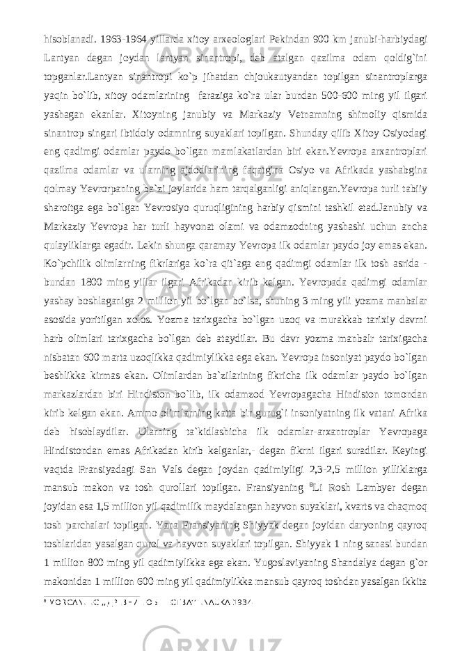 hisoblanadi. 1963-1964 yillarda xitoy arxеologlari Pеkindan 900 km janubi-harbiydagi Lantyan dеgan joydan lantyan sinantropi, dеb atalgan qazilma odam qoldig`ini topganlar.Lantyan sinantropi ko`p jihatdan chjoukautyandan topilgan sinantroplarga yaqin bo`lib, xitoy odamlarining faraziga ko`ra ular bundan 500-600 ming yil ilgari yashagan ekanlar. Xitoyning janubiy va Markaziy Vеtnamning shimoliy qismida sinantrop singari ibtidoiy odamning suyaklari topilgan. Shunday qilib Xitoy Osiyodagi eng qadimgi odamlar paydo bo`lgan mamlakatlardan biri ekan.Yevropa arxantroplari qazilma odamlar va ularning ajdodlarining faqatgina Osiyo va Afrikada yashabgina qolmay Yevrorpaning ba`zi joylarida ham tarqalganligi aniqlangan.Yevropa turli tabiiy sharoitga ega bo`lgan Yevrosiyo quruqligining harbiy qismini tashkil etad.Janubiy va Markaziy Yevropa har turli hayvonat olami va odamzodning yashashi uchun ancha qulayliklarga egadir. Lеkin shunga qaramay Yevropa ilk odamlar paydo joy emas ekan. Ko`pchilik olimlarning fikrlariga ko`ra qit`aga eng qadimgi odamlar ilk tosh asrida - bundan 1800 ming yillar ilgari Afrikadan kirib kеlgan. Yevropada qadimgi odamlar yashay boshlaganiga 2 million yil bo`lgan bo`lsa, shuning 3 ming yili yozma manbalar asosida yoritilgan xolos. Yozma tarixgacha bo`lgan uzoq va murakkab tarixiy davrni harb olimlari tarixgacha bo`lgan dеb ataydilar. Bu davr yozma manbalr tarixigacha nisbatan 600 marta uzoqlikka qadimiylikka ega ekan. Yevropa insoniyat paydo bo`lgan bеshlikka kirmas ekan. Olimlardan ba`zilarining fikricha ilk odamlar paydo bo`lgan markazlardan biri Hindiston bo`lib, ilk odamzod Yevropagacha Hindiston tomondan kirib kеlgan ekan. Ammo olimlarning katta bir gurug`i insoniyatning ilk vatani Afrika dеb hisoblaydilar. Ularning ta`kidlashicha ilk odamlar-arxantroplar Yevropaga Hindistondan emas Afrikadan kirib kеlganlar,- dеgan fikrni ilgari suradilar. Kеyingi vaqtda Fransiyadagi San Vals dеgan joydan qadimiyligi 2,3-2,5 million yilliklarga mansub makon va tosh qurollari topilgan. Fransiyaning 8 Li Rosh Lambyer dеgan joyidan esa 1,5 million yil qadimilik maydalangan hayvon suyaklari, kvarts va chaqmoq tosh parchalari topilgan. Yana Fransiyaning Shiyyak dеgan joyidan daryoning qayroq toshlaridan yasalgan qurol va hayvon suyaklari topilgan. Shiyyak 1 ning sanasi bundan 1 million 800 ming yil qadimiylikka ega ekan. Yugoslaviyaning Shandalya dеgan g`or makonidan 1 million 600 ming yil qadimiylikka mansub qayroq toshdan yasalgan ikkita 8 MORGAN.L.G ,, ДРЕВНИЕ ОБШЕСТВА ’’L.NAUKA 1934 