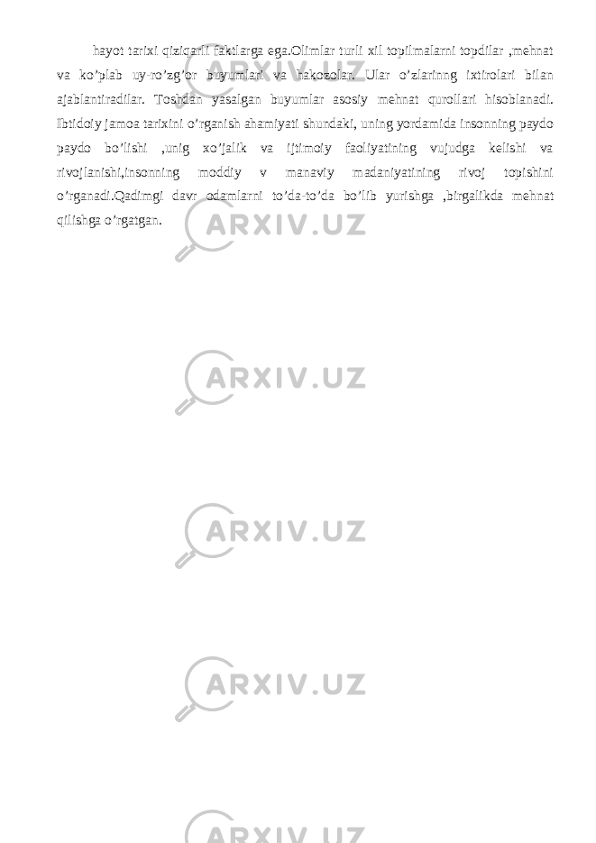 hayot tarixi qiziqarli faktlarga ega.Olimlar turli xil topilmalarni topdilar ,mehnat va ko’plab uy-ro’zg’or buyumlari va hakozolar. Ular o’zlarinng ixtirolari bilan ajablantiradilar. Toshdan yasalgan buyumlar asosiy mehnat qurollari hisoblanadi. Ibtidoiy jamoa tarixini o’rganish ahamiyati shundaki, uning yordamida insonning paydo paydo bo’lishi ,unig xo’jalik va ijtimoiy faoliyatining vujudga kelishi va rivojlanishi,insonning moddiy v manaviy madaniyatining rivoj topishini o’rganadi.Qadimgi davr odamlarni to’da-to’da bo’lib yurishga ,birgalikda mehnat qilishga o’rgatgan. 