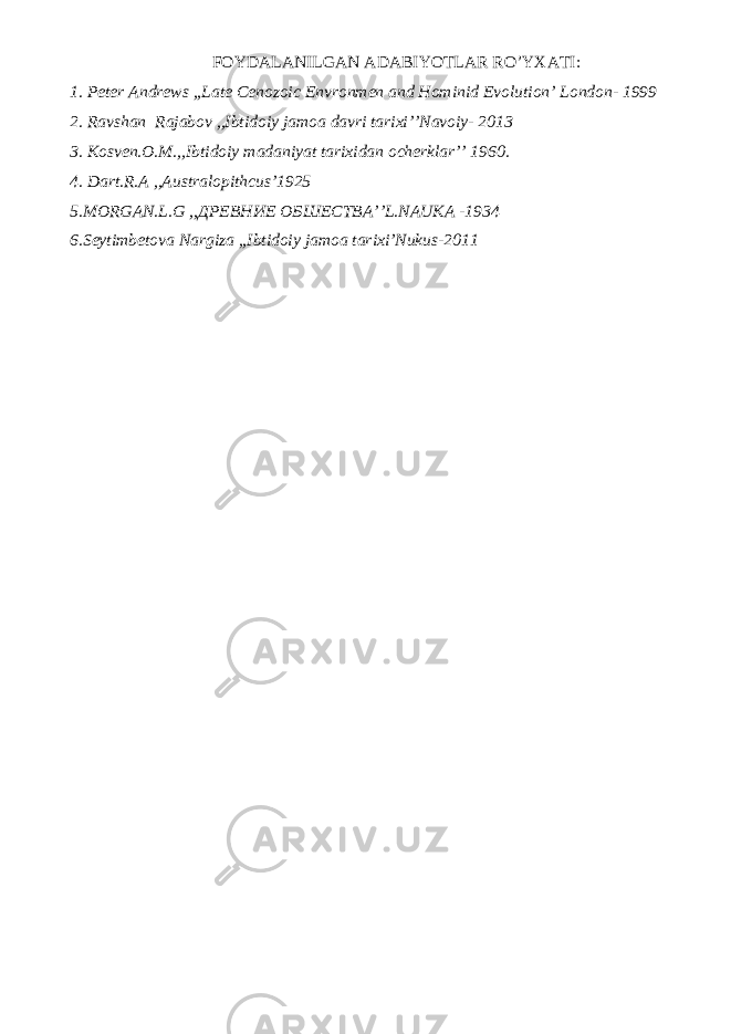 FOYDALANILGAN ADABIYOTLAR RO’YXATI: 1. Peter Andrews ,,Late Cenozoic Envronmen and Hominid Evolution’ London- 1999 2. Ravshan Rajabov ,,Ibtidoiy jamoa davri tarixi’’Navoiy- 2013 3. Kosven.O.M.,,Ibtidoiy madaniyat tarixidan ocherklar’’ 1960. 4. Dart.R.A ,,Australopithcus’1925 5.MORGAN.L.G ,, ДРЕВНИЕ ОБШЕСТВА ’’L.NAUKA -1934 6.Seytimbetova Nargiza ,,Ibtidoiy jamoa tarixi’Nukus-2011 