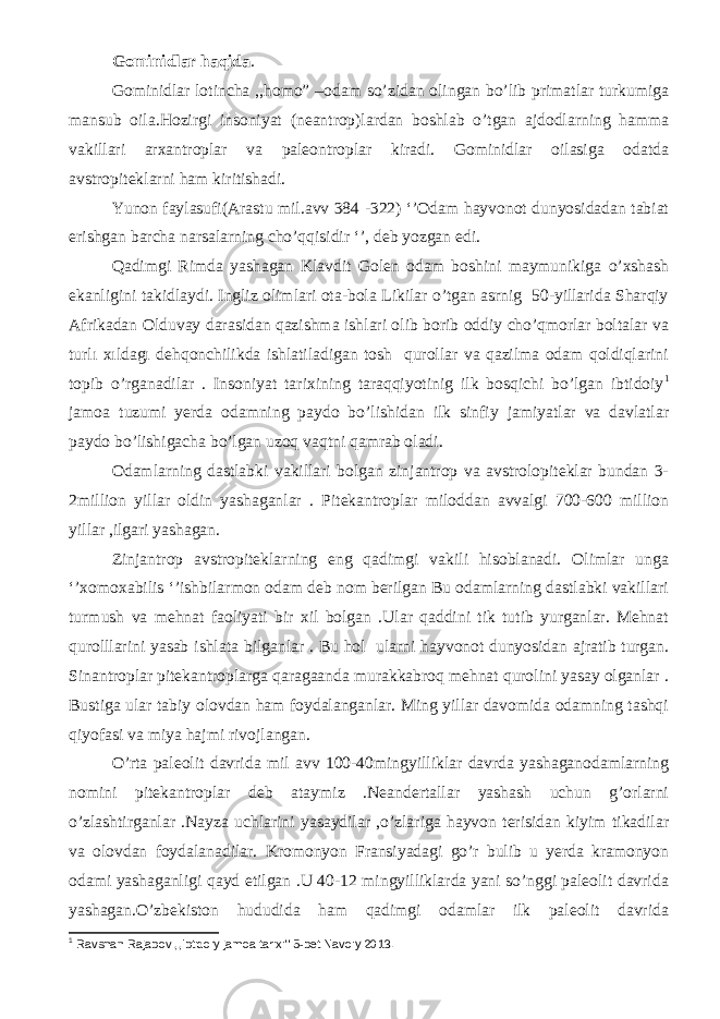 Gominidlar haqida . Gominidlar lotincha ,,homo” –odam so’zidan olingan bo’lib primatlar turkumiga mansub oila.Hozirgi insoniyat (neantrop)lardan boshlab o’tgan ajdodlarning hamma vakillari arxantroplar va paleontroplar kiradi. Gominidlar oilasiga odatda avstropiteklarni ham kiritishadi. Yunon faylasufi(Arastu mil.avv 384 -322) ‘’Odam hayvonot dunyosidadan tabiat erishgan barcha narsalarning cho’qqisidir ‘’, deb yozgan edi. Qadimgi Rimda yashagan Klavdit Golen odam boshini maymunikiga o’xshash ekanligini takidlaydi. Ingliz olimlari ota-bola Likilar o’tgan asrnig 50-yillarida Sharqiy Afrikadan Olduvay darasidan qazishma ishlari olib borib oddiy cho’qmorlar boltalar va turlı xıldagı dehqonchilikda ishlatiladigan tosh qurollar va qazilma odam qoldiqlarini topib o’rganadilar . Insoniyat tarixining taraqqiyotinig ilk bosqichi bo’lgan ibtidoiy 1 jamoa tuzumi yerda odamning paydo bo’lishidan ilk sinfiy jamiyatlar va davlatlar paydo bo’lishigacha bo’lgan uzoq vaqtni qamrab oladi. Odamlarning dastlabki vakillari bolgan zinjantrop va avstrolopiteklar bundan 3- 2million yillar oldin yashaganlar . Pitekantroplar miloddan avvalgi 700-600 million yillar ,ilgari yashagan. Zinjantrop avstropiteklarning eng qadimgi vakili hisoblanadi. Olimlar unga ‘’xomoxabilis ‘’ishbilarmon odam deb nom berilgan Bu odamlarning dastlabki vakillari turmush va mehnat faoliyati bir xil bolgan .Ular qaddini tik tutib yurganlar. Mehnat qurolllarini yasab ishlata bilganlar . Bu hol ularni hayvonot dunyosidan ajratib turgan. Sinantroplar pitekantroplarga qaragaanda murakkabroq mehnat qurolini yasay olganlar . Bustiga ular tabiy olovdan ham foydalanganlar. Ming yillar davomida odamning tashqi qiyofasi va miya hajmi rivojlangan. O’rta paleolit davrida mil avv 100-40mingyilliklar davrda yashaganodamlarning nomini pitekantroplar deb ataymiz .Neandertallar yashash uchun g’orlarni o’zlashtirganlar .Nayza uchlarini yasaydilar ,o’zlariga hayvon terisidan kiyim tikadilar va olovdan foydalanadilar. Kromonyon Fransiyadagi go’r bulib u yerda kramonyon odami yashaganligi qayd etilgan .U 40-12 mingyilliklarda yani so’nggi paleolit davrida yashagan.O’zbekiston hududida ham qadimgi odamlar ilk paleolit davrida 1 Ravshan Rajabov ,,Ibtidoiy jamoa tarixi&#39;&#39; 5-bet Navoiy 2013. 