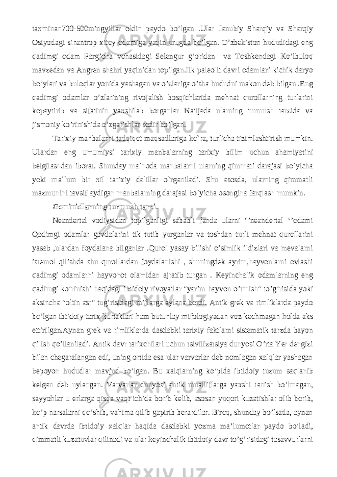 taxminan700-500mingyillar oldin paydo bo’lgan .Ular Janubiy Sharqiy va Sharqiy Osiyodagi sinantrop xitoy odamiga yaqin urugda bo’lgan. O’zbekiston hududidagi eng qadimgi odam Farg’ona vohasidagi Selengur g’oridan va Toshkendagi Ko’lbuloq mavzedan va Angren shahri yaqinidan topilgan.Ilk paleolit davri odamlari kichik daryo bo’ylari va buloqlar yonida yashagan va o’zlariga o’sha hududni makon deb bilgan .Eng qadimgi odamlar o’zlarining rivojalish bosqichlarida mehnat qurollarning turlarini kopaytirib va sifatinin yaxshilab borganlar Natijada ularning turmush tarzida va jismoniy ko’rinishida o’zgarishlar sodir bo’lgan. Tarixiy manbalarni tadqiqot maqsadlariga ko`ra, turlicha tizimlashtirish mumkin. Ulardan eng umumiysi tarixiy manbalarning tarixiy bilim uchun ahamiyatini belgilashdan iborat. Shunday ma`noda manbalarni ularning qimmati darajasi bo`yicha yoki ma`lum bir xil tarixiy dalillar o`rganiladi. Shu asosda, ularning qimmatli mazmunini tavsiflaydigan manbalarning darajasi bo`yicha osongina farqlash mumkin. Gominidlarning turmush tarzi . Neandertal vodiysidan topilganligi sababli fanda ularni ‘’neandertal ‘’odami Qadimgi odamlar gavdalarini tik tutib yurganlar va toshdan turli mehnat qurollarini yasab ,ulardan foydalana bilganlar .Qurol yasay bilishi o’simlik ildizlari va mevalarni istemol qilishda shu qurollardan foydalanishi , shuningdek ayrim,hayvonlarni ovlashi qadimgi odamlarni hayvonot olamidan ajratib turgan . Keyinchalik odamlarning eng qadimgi ko’rinishi haqidagi ibtidoiy rivoyatlar &#34;yarim hayvon o’tmish&#34; to’g’risida yoki aksincha &#34;oltin asr&#34; tug’risidagi miflarga aylana bordi. Antik grek va rimliklarda paydo bo’lgan ibtidoiy tarix kurtaklari ham butunlay mifologiyadan voz kechmagan holda aks ettirilgan.Aynan grek va rimliklarda dastlabki tarixiy faktlarni sistematik tarzda bayon qilish qo’llaniladi. Antik davr tarixchilari uchun tsivilizatsiya dunyosi O’rta Yer dengizi bilan chegaralangan edi, uning ortida esa ular varvarlar deb nomlagan xalqlar yashagan bepoyon hududlar mavjud bo’lgan. Bu xalqlarning ko’pida ibtidoiy tuzum saqlanib kelgan deb uylangan. Varvarlar dunyosi antik mualliflarga yaxshi tanish bo’lmagan, sayyohlar u erlarga qisqa vaqt ichida borib kelib, asosan yuqori kuzatishlar olib borib, ko’p narsalarni qo’shib, vahima qilib gapirib berardilar. Biroq, shunday bo’lsada, aynan antik davrda ibtidoiy xalqlar haqida dastlabki yozma ma’lumotlar paydo bo’ladi, qimmatli kuzatuvlar qilinadi va ular keyinchalik ibtidoiy davr to’g’risidagi tasavvurlarni 