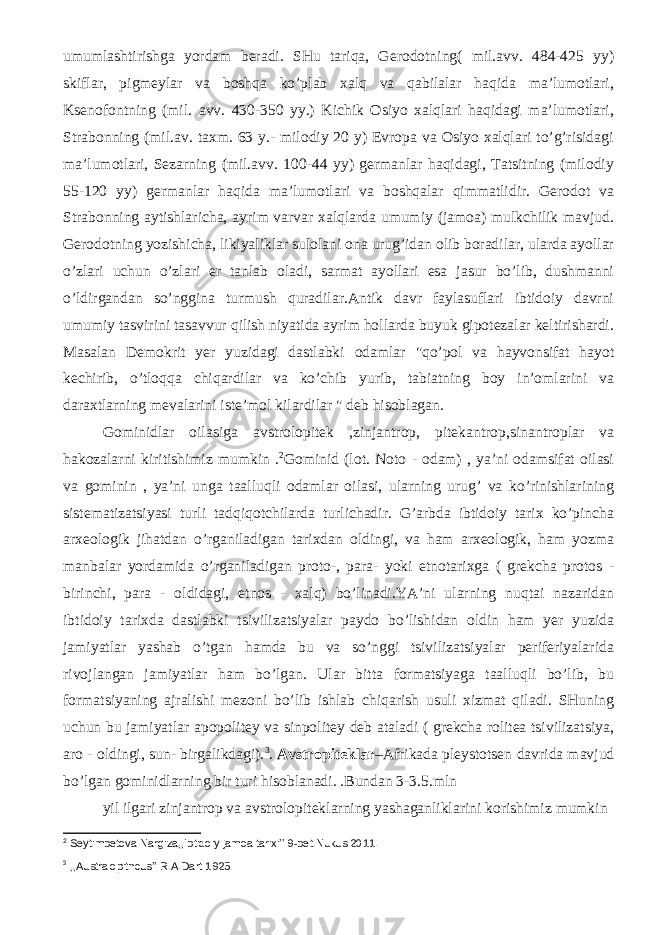 umumlashtirishga yordam beradi. SHu tariqa, Gerodotning( mil.avv. 484-425 yy) skiflar, pigmeylar va boshqa ko’plab xalq va qabilalar haqida ma’lumotlari, Ksenofontning (mil. avv. 430-350 yy.) Kichik Osiyo xalqlari haqidagi ma’lumotlari, Strabonning (mil.av. taxm. 63 y.- milodiy 20 y) Evropa va Osiyo xalqlari to’g’risidagi ma’lumotlari, Sezarning (mil.avv. 100-44 yy) germanlar haqidagi, Tatsitning (milodiy 55-120 yy) germanlar haqida ma’lumotlari va boshqalar qimmatlidir. Gerodot va Strabonning aytishlaricha, ayrim varvar xalqlarda umumiy (jamoa) mulkchilik mavjud. Gerodotning yozishicha, likiyaliklar sulolani ona urug’idan olib boradilar, ularda ayollar o’zlari uchun o’zlari er tanlab oladi, sarmat ayollari esa jasur bo’lib, dushmanni o’ldirgandan so’nggina turmush quradilar.Antik davr faylasuflari ibtidoiy davrni umumiy tasvirini tasavvur qilish niyatida ayrim hollarda buyuk gipotezalar keltirishardi. Masalan Demokrit yer yuzidagi dastlabki odamlar &#34;qo’pol va hayvonsifat hayot kechirib, o’tloqqa chiqardilar va ko’chib yurib, tabiatning boy in’omlarini va daraxtlarning mevalarini iste’mol kilardilar &#34; deb hisoblagan. Gominidlar oilasiga avstrolopitek ,zinjantrop, pitekantrop,sinantroplar va hakozalarni kiritishimiz mumkin . 2 Gominid (lot. Noto - odam) , ya’ni odamsifat oilasi va gominin , ya’ni unga taalluqli odamlar oilasi, ularning urug’ va ko’rinishlarining sistematizatsiyasi turli tadqiqotchilarda turlichadir. G’arbda ibtidoiy tarix ko’pincha arxeologik jihatdan o’rganiladigan tarixdan oldingi, va ham arxeologik, ham yozma manbalar yordamida o’rganiladigan proto-, para- yoki etnotarixga ( grekcha protos - birinchi, para - oldidagi, etnos - xalq) bo’linadi.YA’ni ularning nuqtai nazaridan ibtidoiy tarixda dastlabki tsivilizatsiyalar paydo bo’lishidan oldin ham yer yuzida jamiyatlar yashab o’tgan hamda bu va so’nggi tsivilizatsiyalar periferiyalarida rivojlangan jamiyatlar ham bo’lgan. Ular bitta formatsiyaga taalluqli bo’lib, bu formatsiyaning ajralishi mezoni bo’lib ishlab chiqarish usuli xizmat qiladi. SHuning uchun bu jamiyatlar apopolitey va sinpolitey deb ataladi ( grekcha rolitea tsivilizatsiya, aro - oldingi, sun- birgalikdagi). 3 . Avstropiteklar –Afrikada pleystotsen davrida mavjud bo’lgan gominidlarning bir turi hisoblanadi. .Bundan 3-3.5.mln yil ilgari zinjantrop va avstrolopiteklarning yashaganliklarini korishimiz mumkin 2 Seytimbetova Nargiza,,Ibtidoiy jamoa tarixi’’ 9-bet.Nukus 2011. 3 ,,Australopithcus’’ R.A.Dart 1925. 