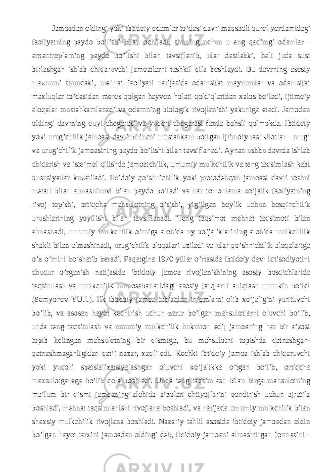 Jamoadan oldingi yoki ibtidoiy odamlar to’dasi davri maqsadli qurol yordamidagi faoliyatning paydo bo’lishi bilan ochiladi, shuning uchun u eng qadimgi odamlar - arxantroplarning paydo bo’lishi bilan tavsiflanib, ular dastlabki, hali juda sust birlashgan ishlab chiqaruvchi jamoatlarni tashkil qila boshlaydi. Bu davrning asosiy mazmuni shundaki, mehnat faoliyati natijasida odamsifat maymunlar va odamsifat maxluqlar to’dasidan meros qolgan hayvon holati qoldiqlaridan xalos bo’ladi, ijtimoiy aloqalar mustahkamlanadi va odamning biologik rivojlanishi yakuniga etadi. Jamodan oldingi davrning quyi chegarasi va yuqori chegarasi fanda bahsli qolmokda. Ibtidoiy yoki urug’chilik jamoasi davri birinchi mustahkam bo’lgan ijtimoiy tashkilotlar - urug’ va urug’chilik jamoasining paydo bo’lishi bilan tavsiflanadi. Aynan ushbu davrda ishlab chiqarish va iste’mol qilishda jamoatchilik, umumiy mulkchilik va teng taqsimlash kabi xususiyatlar kuzatiladi. Ibtidoiy qo’shnichilik yoki protodehqon jamoasi davri toshni metall bilan almashinuvi bilan paydo bo’ladi va har tomonlama xo’jalik faoliyatning rivoj topishi, ortiqcha mahsulotning o’sishi, yig’ilgan boylik uchun bosqinchilik urushlarining yoyilishi bilan tavsiflanadi. Teng taqsimot mehnat taqsimoti bilan almashadi, umumiy mulkchilik o’rniga alohida uy xo’jaliklarining alohida mulkchilik shakli bilan almashinadi, urug’chilik aloqalari uziladi va ular qo’shnichilik aloqalariga o’z o’rnini bo’shatib beradi. Faqatgina 1970-yillar o’rtasida ibtidoiy davr iqtisodiyotini chuqur o’rganish natijasida ibtidoiy jamoa rivojlanishining asosiy bosqichlarida taqsimlash va mulkchilik munosabatlaridagi asosiy farqlarni aniqlash mumkin bo’ldi (Semyonov YU.I.). Ilk ibtidoiy jamoa tabiatdan in’omlarni olib xo’jaligini yurituvchi bo’lib, va asosan hayot kechirish uchun zarur bo’lgan mahsulotlarni oluvchi bo’lib, unda teng taqsimlash va umumiy mulkchilik hukmron edi; jamoaning har bir a’zosi topib kelingan mahsulotning bir qismiga, bu mahsulotni topishda qatnashgan- qatnashmaganligidan qat’i nazar, xaqli edi. Kechki ibtidoiy jamoa ishlab chiqaruvchi yoki yuqori spetsializatsiyalashgan oluvchi xo’jalikka o’tgan bo’lib, ortiqcha maxsulotga ega bo’lib qola boshladi. Unda teng taqsimlash bilan birga mahsulotning ma’lum bir qismi jamoaning alohida a’zolari ehtiyojlarini qondirish uchun ajratila boshladi, mehnat taqsimlanishi rivojlana boshladi, va natijada umumiy mulkchilik bilan shaxsiy mulkchilik rivojlana boshladi. Nazariy tahlil asosida ibtidoiy jamoadan oldin bo’lgan hayot tarzini jamoadan oldingi deb, ibtidoiy jamoani almashtirgan formasini - 