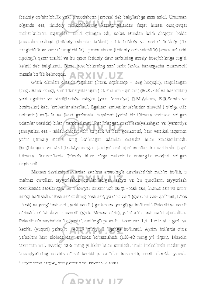 ibtidoiy qo’shnichilik yoki protodehqon jamoasi deb belgilashga asos soldi. Umuman olganda esa, ibtidoiy mulkchilikning kategoriyalardan faqat bittasi oziq-ovqat mahsulotlarini taqsimlash tahlil qilingan edi, xolos. Bundan kelib chiqqan holda jamoadan oldingi (ibtidoiy odamlar to’dasi) - ilk ibtidoiy va kechki ibtidoiy (ilk urug’chilik va kechki urug’chilik) - protodehqon (ibtidoiy qo’shnichilik) jamoalari kabi tipologik qator tuzildi va bu qator ibtidoiy davr tarixining asosiy bosqichlariga tug’ri keladi deb belgilandi. Biroq bosqichlarning soni tarix fanida hanuzgacha muammoli masala bo’lib kelmoqda. G’arb olimlari orasida 4 egalitar (frans. egalitaige – teng huquqli), ranjirlangan (angl. Rank -rang), stratifikatsiyalashgan (lat. stratum - qatlam) (M.X.Frid va boshqalar) yoki egalitar va stratifikatsiyalashgan (yoki ierarxiya) R.M.Adams, E.R.Servis va boshqalar) kabi jamiyatlar ajratiladi. Egalitar jamiyatlar tabiatdan oluvchi ( o’ziga olib qoluvchi) xo’jalik va faqat gorizontal taqsimot (ya’ni bir ijtimoiy statusda bo’lgan odamlar orasida) bilan xarakterlanadi.Ranjirlangan,stratifikatsiyalashgan va iyerarxiya jamiyatlari esa - ishlab chiqaruvchi xo’jalik va ham gorizontal, ham vertikal taqsimot ya’ni ijtimoiy statusi teng bo’lmagan odamlar orasida\ bilan xarakterlanadi. Ranjirlangan va stratifikatsiyalashgan jamiyatlarni ajratuvchilar birinchilarda faqat ijtimoiy. ikkinchilarda ijtimoiy bilan birga mulkchilik notenglik mavjud bo’lgan deyishadi. Maxsus davrlashtirishlardan ayniqsa arxeologik davrlashtirish muhim bo’lib, u mehnat qurollari tayyorlashda qo’llaniladigan ashyo va bu qurollarni tayyorlash texnikasida asoslangan. Bu insoniyat tarixini uch asrga - tosh asri, bronza asri va temir asriga bo’lishdir. Tosh asri qadimgi tosh asri, yoki paleolit (grek. paleos- qadimgi, Litos - tosh) va yangi tosh asri , yoki neolit ( grek.neos- yangi) ga bo’linadi. Paleolit va neolit o’rtasida o’tish davri - mezolit (grek. Mezos- o’rta), ya’ni o’rta tosh asrini ajratadilar. Paleolit o’z navbatida ilk (pastki, qadimgi) paleolit - taxminan 1,5- 1 mln yil ilgari, va kechki (yuqori) paleolit - 40-12 ming yil ilgariga bo’linadi. Ayrim hollarda o’rta paleolitni ham alohida davr sifatida ko’rsatishadi (100-40 ming yil ilgari). Mezolit taxminan mil. avvalgi 12-6 ming yilliklar bilan sanaladi. Turli hududlarda madaniyat taraqqiyotining notekis o’tishi kechki paleolitdan boshlanib, neolit davrida yanada 4 Seytimbetova Nargiza,,Ibtidoiy jamoa tarixi’’ 136-bet.Nukus 2011 